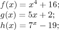 $% MathType!MTEF!2!1!+-
% feaafiart1ev1aaatCvAUfeBSjuyZL2yd9gzLbvyNv2CaerbuLwBLn
% hiov2DGi1BTfMBaeXatLxBI9gBaerbd9wDYLwzYbItLDharqqtubsr
% 4rNCHbGeaGqiVu0Je9sqqrpepC0xbbL8F4rqqrFfpeea0xe9Lq-Jc9
% vqaqpepm0xbba9pwe9Q8fs0-yqaqpepae9pg0FirpepeKkFr0xfr-x
% fr-xb9adbaqaaeGaciGaaiaabeqaamaabaabaaGceaqabeaacaWGMb
% GaaiikaiaadIhacaGGPaGaeyypa0JaamiEamaaCaaaleqabaGaaGin
% aaaakiabgUcaRiaaigdacaaI2aGaai4oaaqaaiaadEgacaGGOaGaam
% iEaiaacMcacqGH9aqpcaaI1aGaamiEaiabgUcaRiaaikdacaGG7aaa
% baGaamiAaiaacIcacaWG4bGaaiykaiabg2da9iaaiEdadaahaaWcbe
% qaaiaadIhaaaGccqGHsislcaaIXaGaaGyoaiaacUdaaaaa!5113!
\[
\begin{array}{l}
 f(x) = x^4  + 16; \\ 
 g(x) = 5x + 2; \\ 
 h(x) = 7^x  - 19; \\ 
 \end{array}
\]
$