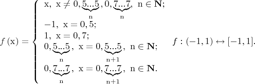 $% MathType!MTEF!2!1!+-
% feaafiart1ev1aaatCvAUfeBSjuyZL2yd9gzLbvyNv2CaerbuLwBLn
% hiov2DGi1BTfMBaeXatLxBI9gBaerbd9wDYLwzYbItLDharqqtubsr
% 4rNCHbGeaGqiVu0Je9sqqrpepC0xbbL8F4rqqrFfpeea0xe9Lq-Jc9
% vqaqpepm0xbba9pwe9Q8fs0-yqaqpepae9pg0FirpepeKkFr0xfr-x
% fr-xb9adbaqaaeGaciGaaiaabeqaamaabaabaaGcbaGaamOzamaabm
% aabaGaaeiEaaGaayjkaiaawMcaaiabg2da9maaceaaeaqabeaacaqG
% 4bGaaeilaiaaykW7caaMc8UaaGPaVlaabIhacqGHGjsUcaaIWaGaai
% ilamaayaaabaGaaeynaiaab6cacaqGUaGaaeOlaiaabwdaaSqaaKqz
% afGaaeOBaaGccaGL44pacaqGSaGaaGPaVlaabccacaqGWaGaaeilam
% aayaaabaGaae4naiaab6cacaqGUaGaaeOlaiaabEdaaSqaaKqzafGa
% aeOBaaGccaGL44pacaGGSaGaaGPaVlaaykW7caqGUbGaeyicI4SaaC
% OtaiaacUdaaeaacaqGTaGaaeymaiaabYcacaaMc8UaaGPaVlaaykW7
% caqG4bGaeyypa0JaaeimaiaabYcacaqG1aGaae4oaaqaaiaabgdaca
% qGSaGaaGPaVlaaykW7caaMc8UaaeiEaiabg2da9iaabcdacaqGSaGa
% ae4naiaabUdaaeaacaaIWaGaaiilamaayaaabaGaaeynaiaab6caca
% qGUaGaaeOlaiaabwdaaSqaaKqzafGaaeOBaaGccaGL44pacaqGSaGa
% aGPaVlaaykW7caaMc8UaaeiEaiabg2da9iaaicdacaGGSaWaaGbaae
% aacaqG1aGaaeOlaiaab6cacaqGUaGaaeynaaWcbaqcLbuacaqGUbGa
% ey4kaSIaaGymaaGccaGL44pacaqGSaGaaGPaVlaaykW7caaMc8Uaae
% OBaiabgIGiolaah6eacaGG7aaabaGaaGimaiaacYcadaagaaqaaiaa
% bEdacaqGUaGaaeOlaiaab6cacaqG3aaaleaajugqbiaab6gaaOGaay
% jo+dGaaeilaiaaykW7caaMc8UaaGPaVlaabIhacqGH9aqpcaaIWaGa
% aiilamaayaaabaGaae4naiaab6cacaqGUaGaaeOlaiaabEdaaSqaaK
% qzafGaaeOBaiabgUcaRiaaigdaaOGaayjo+dGaaeilaiaaykW7caaM
% c8UaaGPaVlaab6gacqGHiiIZcaWHobGaaiOlaaaacaGL7baacaWGMb
% GaaiOoaiaacIcacqGHsislcaaIXaGaaiilaiaabccacaaIXaGaaiyk
% aiabgsziRkaacUfacqGHsislcaaIXaGaaiilaiaabccacaaIXaGaai
% yxaiaac6caaaa!CC50!
\[
f\left( {\rm{x}} \right) = \left\{ \begin{array}{l}
 {\rm{x}}{\rm{,}}\,\,\,{\rm{x}} \ne 0,\underbrace {{\rm{5}}...{\rm{5}}}_{\rm{n}}{\rm{,}}\,{\rm{ 0}}{\rm{,}}\underbrace {{\rm{7}}...{\rm{7}}}_{\rm{n}},\,\,{\rm{n}} \in {\bf{N}}; \\ 
 {\rm{ - 1}}{\rm{,}}\,\,\,{\rm{x}} = {\rm{0}}{\rm{,5;}} \\ 
 {\rm{1}}{\rm{,}}\,\,\,{\rm{x}} = {\rm{0}}{\rm{,7;}} \\ 
 0,\underbrace {{\rm{5}}...{\rm{5}}}_{\rm{n}}{\rm{,}}\,\,\,{\rm{x}} = 0,\underbrace {{\rm{5}}...{\rm{5}}}_{{\rm{n}} + 1}{\rm{,}}\,\,\,{\rm{n}} \in {\bf{N}}; \\ 
 0,\underbrace {{\rm{7}}...{\rm{7}}}_{\rm{n}}{\rm{,}}\,\,\,{\rm{x}} = 0,\underbrace {{\rm{7}}...{\rm{7}}}_{{\rm{n}} + 1}{\rm{,}}\,\,\,{\rm{n}} \in {\bf{N}}. \\ 
 \end{array} \right.f:( - 1,{\rm{ }}1) \leftrightarrow [ - 1,{\rm{ }}1].
\]
$