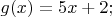 $% MathType!MTEF!2!1!+-
% feaafiart1ev1aaatCvAUfeBSjuyZL2yd9gzLbvyNv2CaerbuLwBLn
% hiov2DGi1BTfMBaeXatLxBI9gBaerbd9wDYLwzYbItLDharqqtubsr
% 4rNCHbGeaGqiVu0Je9sqqrpepC0xbbL8F4rqqrFfpeea0xe9Lq-Jc9
% vqaqpepm0xbba9pwe9Q8fs0-yqaqpepae9pg0FirpepeKkFr0xfr-x
% fr-xb9adbaqaaeGaciGaaiaabeqaamaabaabaaGcbaGaam4zaiaacI
% cacaWG4bGaaiykaiabg2da9iaaiwdacaWG4bGaey4kaSIaaGOmaiaa
% cUdaaaa!3E4E!
\[
g(x) = 5x + 2;
\]
$