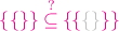 ${\color{magenta}{\{\{\}\} \stackrel{?}{\subseteq}}\,
{\color{magenta}{\{}{\color{magenta}{\{}{\color{lightgray}{\{}{\color{lightgray}{\}}{\color{magenta}{\}}{\color{magenta}{\}}$