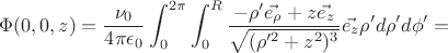 $$\Phi(0,0,z)=\frac{\nu_0}{4\pi\epsilon_0}\int_0^{2\pi}\int_0^R{ \frac{-\rho' \vec{e_{\rho}} + z\vec{e_z}}{\sqrt{(\rho'^2+z^2)^3} }\vec{e_z}\rho' d\rho' d\phi'}=$$