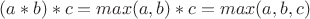 $(a*b)*c=max(a,b)*c=max(a,b,c)$