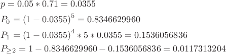 $$\[\begin{align}
  & p=0.05*0.71=0.0355 \\ 
 & {{P}_{0}}={{(1-0.0355)}^{5}}=0.8346629960 \\ 
 & {{P}_{1}}={{(1-0.0355)}^{4}}*5*0.0355=0.1536056836 \\ 
 & {{P}_{\ge 2}}=1-0.8346629960-0.1536056836=0.0117313204 \\ 
\end{align}\]$$