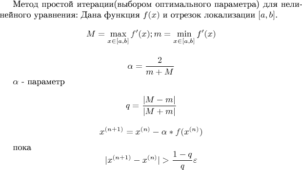 Метод простой итерации(выбором оптимального параметра) для нелинейного уравнения:
Дана функция $f(x)$ и отрезок локализации $[a,b]$. 
$$M = \max\limits_{x \in [a,b]} f'(x); m = \min\limits_{x \in [a,b]} f'(x)$$

$$\alpha =\frac 2 {m + M}$$

$\alpha$ - параметр 

$$q = \frac {|M - m|} { |M + m|}$$

$$x^{(n+1)} = x^{(n)} - \alpha * f(x^{(n)})$$

пока $$|x^{(n+1)}-x^{(n)}| > \frac {1-q} {q} \varepsilon $$