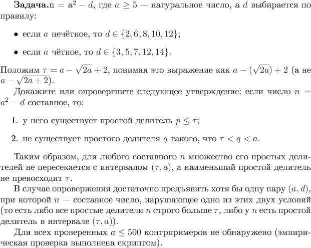 $\textbf{Задача.} Рассмотрим числа вида $n = a^2 - d$, где $a \geq 5$ &mdash; натуральное число, а $d$ выбирается по правилу:
\begin{itemize}
    \item если $a$ нечётное, то $d \in \{2,6,8,10,12\}$;
    \item если $a$ чётное, то $d \in \{3,5,7,12,14\}$.
\end{itemize}
Положим $\tau = a - \sqrt{2a} + 2$, понимая это выражение как $a - (\sqrt{2a}) + 2$ (а не $a - \sqrt{2a+2}$).

Докажите или опровергните следующее утверждение: если число $n = a^2 - d$ составное, то:
\begin{enumerate}
    \item у него существует простой делитель $p \leq \tau$;
    \item не существует простого делителя $q$ такого, что $\tau < q < a$.
\end{enumerate}

Таким образом, для любого составного $n$ множество его простых делителей не пересекается с интервалом $(\tau, a)$, а наименьший простой делитель не превосходит $\tau$.

В случае опровержения достаточно предъявить хотя бы одну пару $(a,d)$, при которой $n$ &mdash; составное число, нарушающее одно из этих двух условий (то есть либо все простые делители $n$ строго больше $\tau$, либо у $n$ есть простой делитель в интервале $(\tau,a)$).

Для всех проверенных $a \leq 500$ контрпримеров не обнаружено (эмпирическая проверка выполнена скриптом).
$