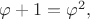 $\varphi + 1 = \varphi^2,$