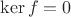 $\ker f = 0$