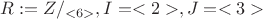 $R:=Z/_{<6>}, I=<2>, J=<3>$