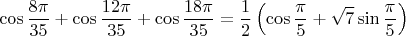 $$\cos \frac{8\pi}{35} + \cos \frac{12\pi}{35} + \cos \frac{18\pi}{35} = \frac12 \left( \cos \frac{\pi}{5} + \sqrt 7 \sin \frac{\pi}{5} \right)$$