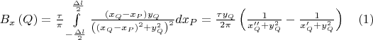 $B_x \left( Q \right) = \frac{\tau }{\pi }\int\limits_{ - \frac{{\Delta l}}{2}}^{\frac{{\Delta l}}{2}} {\frac{{\left( {x_Q  - x_P } \right)y_Q }}{{\left( {\left( {x_Q  - x_P } \right)^2  + y_Q^2 } \right)^2 }}dx_P }  = \frac{{\tau y_Q }}{{2\pi }}\left( {\frac{1}{{x''_Q  + y_Q^2 }} - \frac{1}{{x'_Q  + y_Q^2 }}} \right) \ \ \ (1)$
