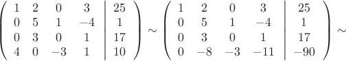 $ \[\left( {\begin{array}{*{20}{c}}
   1 & 2 & 0 & 3  \\
   0 & 5 & 1 & { - 4}  \\
   0 & 3 & 0 & 1  \\
   4 & 0 & { - 3} & 1  \\

 \end{array} \left| {\begin{array}{*{20}{c}}
   {25}  \\
   1  \\
   {17}  \\
   {10}  \\

 \end{array} } \right.} \right) \sim \left( {\begin{array}{*{20}{c}}
   1 & 2 & 0 & 3  \\
   0 & 5 & 1 & { - 4}  \\
   0 & 3 & 0 & 1  \\
   0 & { - 8} & { - 3} & { - 11}  \\

 \end{array} \left| {\begin{array}{*{20}{c}}
   {25}  \\
   1  \\
   {17}  \\
   { - 90}  \\

 \end{array} } \right.} \right) \sim \]
$