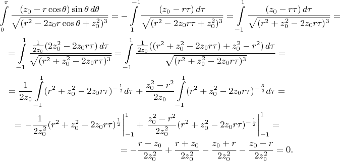\begin{multline*}\int\limits_0^{\pi}\frac{(z_0-r\cos\theta)\sin\theta\,d\theta}{\sqrt{(r^2-2z_0r\cos\theta+z_0^2)^3}}=-\int\limits_1^{-1}\frac{(z_0-r\tau)\,d\tau}{\sqrt{(r^2-2z_0r\tau+z_0^2)^3}}=\int\limits_{-1}^1\frac{(z_0-r\tau)\,d\tau}{\sqrt{(r^2+z_0^2-2z_0r\tau)^3}}=\\
=\int\limits_{-1}^1\frac{\frac 1{2z_0}(2z_0^2-2z_0r\tau)\,d\tau}{\sqrt{(r^2+z_0^2-2z_0r\tau)^3}}=\int\limits_{-1}^1\frac{\frac 1{2z_0}((r^2+z_0^2-2z_0r\tau)+z_0^2-r^2)\,d\tau}{\sqrt{(r^2+z_0^2-2z_0r\tau)^3}}=\\
=\frac 1{2z_0}\int\limits_{-1}^1(r^2+z_0^2-2z_0r\tau)^{-\frac 12}d\tau+\frac{z_0^2-r^2}{2z_0}\int\limits_{-1}^1(r^2+z_0^2-2z_0r\tau)^{-\frac 32}d\tau=\\
=\left.-\frac 1{2z_0^2}(r^2+z_0^2-2z_0r\tau)^{\frac 12}\right|_{-1}^1+\left.\frac{z_0^2-r^2}{2z_0^2}(r^2+z_0^2-2z_0r\tau)^{-\frac 12}\right|_{-1}^1=\\
=-\frac{r-z_0}{2z_0^2}+\frac{r+z_0}{2z_0^2}-\frac{z_0+r}{2z_0^2}-\frac{z_0-r}{2z_0^2}=0\text{.}\end{multline*}
