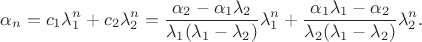 $$\alpha_n=c_1\lambda_1^n+c_2\lambda_2^n=\frac{\alpha_2-\alpha_1\lambda_2}{\lambda_1(\lambda_1-\lambda_2)}\lambda_1^n+\frac{\alpha_1\lambda_1-\alpha_2}{\lambda_2(\lambda_1-\lambda_2)}\lambda_2^n.$$ $$\alpha_n=c_1\lambda_1^n+c_2\lambda_2^n=\frac{\alpha_2-\alpha_1\lambda_2}{\lambda_1(\lambda_1-\lambda_2)}\lambda_1^n+\frac{\alpha_1\lambda_1-\alpha_2}{\lambda_2(\lambda_1-\lambda_2)}\lambda_2^n.$$