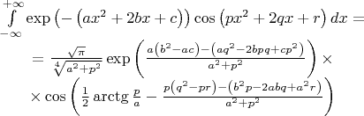 $$\begin{matrix}
  \int\limits_{-\infty }^{+\infty }{\exp \left( -\left( a{{x}^{2}}+2bx+c \right) \right)\cos \left( p{{x}^{2}}+2qx+r \right)dx}= \\ 
  =\frac{\sqrt{\pi }}{\sqrt[4]{{{a}^{2}}+{{p}^{2}}}}\exp \left( \frac{a\left( {{b}^{2}}-ac \right)-\left( a{{q}^{2}}-2bpq+c{{p}^{2}} \right)}{{{a}^{2}}+{{p}^{2}}} \right)\times  \\ 
  \times \cos \left( \frac{1}{2}\arctg\frac{p}{a}-\frac{p\left( {{q}^{2}}-p r \right)-\left( {{b}^{2}}p-2abq+{{a}^{2}}r \right)}{{{a}^{2}}+{{p}^{2}}} \right) \\ 
\end{matrix}$$