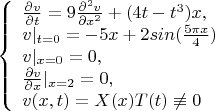 $$\left\{ \begin{array}{l} \frac {\partial v} {\partial t}=9\frac {\partial^2 v} {\partial x^2}+(4{t-t^3})x,\\ 
v|_{t=0}=-5x+2sin(\frac {5\pi{x}} 4)\\
v|_{x=0}=0 ,\\ {\frac {\partial v} {\partial x}}|_{x=2}=0,\\ v(x,t)=X(x)T(t)\not\equiv 0\end{array} \right. $$