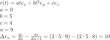 % MathType!MTEF!2!1!+-
% feaagaart1ev2aaatCvAUfeBSjuyZL2yd9gzLbvyNv2CaerbuLwBLn
% hiov2DGi1BTfMBaeXatLxBI9gBaerbd9wDYLwzYbItLDharqqtubsr
% 4rNCHbGeaGqiVu0Je9sqqrpepC0xbbL8F4rqqrFfpeea0xe9Lq-Jc9
% vqaqpepm0xbba9pwe9Q8fs0-yqaqpepae9pg0FirpepeKkFr0xfr-x
% fr-xb9adbaqaaeGaciGaaiaabeqaamaabaabaaGceaqabeaacaWGYb
% GaaiikaiaadshacaGGPaGaeyypa0JaamyyaiaadshacaWGLbWaaSba
% aSqaaiaadIhaaeqaaOGaey4kaSIaamOyaiaadshadaahaaWcbeqaai
% aaikdaaaGccaWGLbWaaSbaaSqaaiaadMhaaeqaaOGaey4kaSIaam4y
% aiaadwgadaWgaaWcbaGaamOEaaqabaaakeaacaWGHbGaeyypa0JaaG
% imaaqaaiaadkgacqGH9aqpcaaI1aaabaGaam4yaiabg2da9iaaisda
% aeaacaWGUbGaeyypa0JaaGyoaaqaaiabgs5aejaadkhadaWgaaWcba
% GaamOBaaqabaGccqGH9aqpdaWcaaqaaiaadsgacaWGYbaabaGaamiz
% aiaad6gaaaGaeyOeI0YaaSaaaeaacaWGKbGaamOCaaqaaiaadsgaca
% WGUbGaeyOeI0IaaGymaaaacqGH9aqpcaGGOaGaaGOmaiabgwSixlaa
% iwdacqGHflY1caaI5aGaaiykaiabgkHiTmaabmaabaGaaGOmaiabgw
% SixlaaiwdacqGHflY1caaI4aaacaGLOaGaayzkaaGaeyypa0JaaGym
% aiaaicdaaaaa!7666!
\[
\begin{array}{l}
 r(t) = ate_x  + bt^2 e_y  + ce_z  \\ 
 a = 0 \\ 
 b = 5 \\ 
 c = 4 \\ 
 n = 9 \\ 
 \Delta r_n  = \frac{{dr}}{{dn}} - \frac{{dr}}{{dn - 1}} = (2 \cdot 5 \cdot 9) - \left( {2 \cdot 5 \cdot 8} \right) = 10 \\ 
 \end{array}
\]