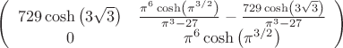 $\left(
\begin{array}{cc}
 729 \cosh \left(3 \sqrt{3}\right) & \frac{\pi ^6 \cosh \left(\pi ^{3/2}\right)}{\pi ^3-27}-\frac{729 \cosh \left(3 \sqrt{3}\right)}{\pi ^3-27} \\
 0 & \pi ^6 \cosh \left(\pi ^{3/2}\right) \\
\end{array}
\right)$