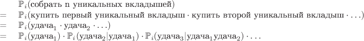 $$
\begin{array}{cl}
$   & \mathbb{P}_i(\text{собрать n уникальных вкладышей})$\\
$ = & \mathbb{P}_i(\text{купить первый уникальный вкладыш}\cdot\text{купить второй уникальный вкладыш}\cdot \ldots) $\\
$ = & \mathbb{P}_i(\text{удача}_1\cdot\text{удача}_2\cdot \ldots) $\\
$ = & \mathbb{P}_i(\text{удача}_1)\cdot\mathbb{P}_i(\text{удача}_2 | \text{удача}_1)\cdot\mathbb{P}_i(\text{удача}_3|\text{удача}_1\text{удача}_2)\cdot\ldots$
\end{array}
$$