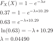 $$\[\begin{align}
  & {{F}_{X}}(X)=1-{{e}^{-\lambda x}} \\ 
 & 0.37=1-{{e}^{-\lambda *10.29}} \\ 
 & 0.63={{e}^{-\lambda *10.29}} \\ 
 & \ln (0.63)=-\lambda *10.29 \\ 
 & \lambda =0.04490 \\ 
\end{align}\] $$