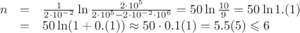 $\displaystyle \begin{array}{rcl}
n&=&\frac{1}{2\cdot10^{-2}}\ln\frac{2\cdot10^5}{2\cdot10^5-2\cdot10^{-2}\cdot10^6}=
50\ln\frac{10}{9}=50\ln 1.(1) \\
&=& 50\ln(1 + 0.(1)) \approx 50\cdot 0.1(1) = 5.5(5) \leqslant 6
\end{array}$ $\displaystyle \begin{array}{rcl}
n&=&\frac{1}{2\cdot10^{-2}}\ln\frac{2\cdot10^5}{2\cdot10^5-2\cdot10^{-2}\cdot10^6}=
50\ln\frac{10}{9}=50\ln 1.(1) \\
&=& 50\ln(1 + 0.(1)) \approx 50\cdot 0.1(1) = 5.5(5) \leqslant 6
\end{array}$