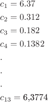 \[
\begin{gathered}
  c_1  = 6.37 \hfill \\
  c_2  = 0.312 \hfill \\
  c_3  = 0.182 \hfill \\
  c_4  = 0.1382 \hfill \\
  . \hfill \\
  . \hfill \\
  . \hfill \\
  c_{13}  = {\text{6}}{\text{,3774}} \hfill \\ 
\end{gathered} 
\]
