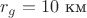 $r_g=10\text{ км}$