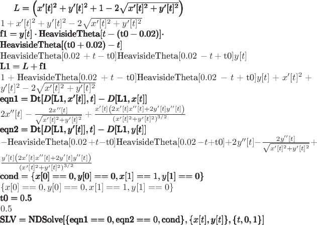 $
\begin{doublespace}
\noindent\(\pmb{L=\left(x'[t]^2+y'[t]^2+1-2\sqrt{x'[t]^2+y'[t]^2}\right)}\)
\end{doublespace}

\begin{doublespace}
\noindent\(1+x'[t]^2+y'[t]^2-2 \sqrt{x'[t]^2+y'[t]^2}\)
\end{doublespace}

\begin{doublespace}
\noindent\(\pmb{\text{f1}=y[t]\cdot\text{HeavisideTheta}[t-(\text{t0}-0.02)]\cdot}\\
\pmb{\text{HeavisideTheta}[(\text{t0}+0.02)-t]}\)
\end{doublespace}

\begin{doublespace}
\noindent\(\text{HeavisideTheta}[0.02\, +t-\text{t0}] \text{HeavisideTheta}[0.02\, -t+\text{t0}] y[t]\)
\end{doublespace}

\begin{doublespace}
\noindent\(\pmb{\text{L1}=L+\text{f1}}\)
\end{doublespace}

\begin{doublespace}
\noindent\(1+\text{HeavisideTheta}[0.02\, +t-\text{t0}] \text{HeavisideTheta}[0.02\, -t+\text{t0}] y[t]+x'[t]^2+y'[t]^2-2 \sqrt{x'[t]^2+y'[t]^2}\)
\end{doublespace}

\begin{doublespace}
\noindent\(\pmb{\text{eqn1}=\text{Dt}[D[\text{L1},x'[t]],t]-D[\text{L1},x[t]]}\)
\end{doublespace}

\begin{doublespace}
\noindent\(2 x''[t]-\frac{2 x''[t]}{\sqrt{x'[t]^2+y'[t]^2}}+\frac{x'[t] \left(2 x'[t] x''[t]+2 y'[t] y''[t]\right)}{\left(x'[t]^2+y'[t]^2\right)^{3/2}}\)
\end{doublespace}

\begin{doublespace}
\noindent\(\pmb{\text{eqn2}=\text{Dt}[D[\text{L1},y'[t]],t]-D[\text{L1},y[t]]}\)
\end{doublespace}

\begin{doublespace}
\noindent\(-\text{HeavisideTheta}[0.02\, +t-\text{t0}] \text{HeavisideTheta}[0.02\, -t+\text{t0}]+2 y''[t]-\frac{2 y''[t]}{\sqrt{x'[t]^2+y'[t]^2}}+\frac{y'[t] \left(2 x'[t] x''[t]+2 y'[t] y''[t]\right)}{\left(x'[t]^2+y'[t]^2\right)^{3/2}}\)
\end{doublespace}

\begin{doublespace}
\noindent\(\pmb{\text{cond}=\{x[0]==0,y[0]==0,x[1]==1,y[1]==0\}}\)
\end{doublespace}

\begin{doublespace}
\noindent\(\{x[0]==0,y[0]==0,x[1]==1,y[1]==0\}\)
\end{doublespace}

\begin{doublespace}
\noindent\(\pmb{\text{t0}=0.5}\)
\end{doublespace}

\begin{doublespace}
\noindent\(0.5\)
\end{doublespace}

\begin{doublespace}
\noindent\(\pmb{\text{SLV}=\text{NDSolve}[\{\text{eqn1}==0,\text{eqn2}==0,\text{cond}\},\{x[t],y[t]\},\{t,0,1\}]}\)
\end{doublespace}
$