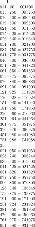 1: \\
011\cdot100 = 001100 \\
013\cdot250 = 003250 \\
016\cdot400 = 006400 \\
019\cdot500 = 009500 \\
021\cdot550 = 011550 \\
025\cdot625 = 015625 \\
026\cdot640 = 016640 \\
031\cdot700 = 021700 \\
037\cdot750 = 027750 \\
041\cdot775 = 031775 \\
046\cdot800 = 036800 \\
051\cdot820 = 041820 \\
061\cdot850 = 051850 \\
073\cdot875 = 063875 \\
076\cdot880 = 066880 \\
091\cdot900 = 081900 \\
121\cdot925 = 111925 \\
126\cdot928 = 116928 \\
151\cdot940 = 141940 \\
181\cdot950 = 171950 \\
226\cdot960 = 216960 \\
251\cdot964 = 241964 \\
361\cdot975 = 351975 \\
376\cdot976 = 366976 \\
451\cdot980 = 441980 \\
751\cdot988 = 741988 \\
2: \\
021\cdot050 = 001050 \\
026\cdot240 = 006240 \\
039\cdot500 = 019500 \\
041\cdot525 = 021525 \\
051\cdot620 = 031620 \\
077\cdot750 = 057750 \\
096\cdot800 = 076800 \\
126\cdot848 = 106848 \\
153\cdot875 = 133875 \\
191\cdot900 = 171900 \\
251\cdot924 = 231924 \\
381\cdot950 = 361950 \\
476\cdot960 = 456960 \\
761\cdot975 = 741975 \\
951\cdot980 = 931980 \\