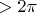 $> 2 \pi$