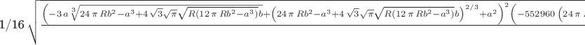 1/16\,\sqrt {{\frac { \left( -3\,a\sqrt [3]{24\,\pi \,R{b}^{2}-{a}^{3}
+4\,\sqrt {3}\sqrt {\pi }\sqrt {R \left( 12\,\pi \,R{b}^{2}-{a}^{3}
 \right) }b}+ \left( 24\,\pi \,R{b}^{2}-{a}^{3}+4\,\sqrt {3}\sqrt {
\pi }\sqrt {R \left( 12\,\pi \,R{b}^{2}-{a}^{3} \right) }b \right) ^{2
/3}+{a}^{2} \right) ^{2} \left( -552960\, \left( 24\,\pi \,R{b}^{2}-{a
}^{3}+4\,\sqrt {3}\sqrt {\pi }\sqrt {R \left( 12\,\pi \,R{b}^{2}-{a}^{
3} \right) }b \right) ^{2/3}a{\pi }^{3}{R}^{3}{b}^{6}+51240\,\sqrt [3]
{24\,\pi \,R{b}^{2}-{a}^{3}+4\,\sqrt {3}\sqrt {\pi }\sqrt {R \left( 12
\,\pi \,R{b}^{2}-{a}^{3} \right) }b}{a}^{8}\pi \,R{b}^{2}+2488320\,
\sqrt [3]{24\,\pi \,R{b}^{2}-{a}^{3}+4\,\sqrt {3}\sqrt {\pi }\sqrt {R
 \left( 12\,\pi \,R{b}^{2}-{a}^{3} \right) }b}{a}^{2}{\pi }^{3}{R}^{3}
{b}^{6}-5400\,{a}^{9}\sqrt {3}\sqrt {\pi }\sqrt {R \left( 12\,\pi \,R{
b}^{2}-{a}^{3} \right) }b+64\,{b}^{4}{R}^{2}{a}^{6}+2654208\,{\pi }^{4
}{R}^{4}{b}^{8}+73728\,{b}^{8}{R}^{4}{\pi }^{2}+442368\,{\pi }^{7/2}{R
}^{3}{b}^{7}\sqrt {3}\sqrt {R \left( 12\,\pi \,R{b}^{2}-{a}^{3}
 \right) }-1216512\,{\pi }^{5/2}{R}^{2}{b}^{5}{a}^{3}\sqrt {3}\sqrt {R
 \left( 12\,\pi \,R{b}^{2}-{a}^{3} \right) }+12288\,{b}^{7}{R}^{3}{
\pi }^{3/2}\sqrt {3}\sqrt {R \left( 12\,\pi \,R{b}^{2}-{a}^{3}
 \right) }-512\,{b}^{5}{R}^{2}{a}^{3}\sqrt {3}\sqrt {\pi }\sqrt {R
 \left( 12\,\pi \,R{b}^{2}-{a}^{3} \right) }+179520\,{\pi }^{3/2}R{b}^
{3}{a}^{6}\sqrt {3}\sqrt {R \left( 12\,\pi \,R{b}^{2}-{a}^{3} \right) 
}+357120\, \left( 24\,\pi \,R{b}^{2}-{a}^{3}+4\,\sqrt {3}\sqrt {\pi }
\sqrt {R \left( 12\,\pi \,R{b}^{2}-{a}^{3} \right) }b \right) ^{2/3}{a
}^{4}{\pi }^{2}{R}^{2}{b}^{4}-105600\,\sqrt [3]{24\,\pi \,R{b}^{2}-{a}
^{3}+4\,\sqrt {3}\sqrt {\pi }\sqrt {R \left( 12\,\pi \,R{b}^{2}-{a}^{3
} \right) }b}{a}^{5}\sqrt {3}{\pi }^{3/2}R\sqrt {R \left( 12\,\pi \,R{
b}^{2}-{a}^{3} \right) }{b}^{3}+414720\,\sqrt [3]{24\,\pi \,R{b}^{2}-{
a}^{3}+4\,\sqrt {3}\sqrt {\pi }\sqrt {R \left( 12\,\pi \,R{b}^{2}-{a}^
{3} \right) }b}{a}^{2}{\pi }^{5/2}{R}^{2}{b}^{5}\sqrt {3}\sqrt {R
 \left( 12\,\pi \,R{b}^{2}-{a}^{3} \right) }-92160\, \left( 24\,\pi \,
R{b}^{2}-{a}^{3}+4\,\sqrt {3}\sqrt {\pi }\sqrt {R \left( 12\,\pi \,R{b
}^{2}-{a}^{3} \right) }b \right) ^{2/3}a{\pi }^{5/2}{R}^{2}{b}^{5}
\sqrt {3}\sqrt {R \left( 12\,\pi \,R{b}^{2}-{a}^{3} \right) }+675\,{a}
^{12}-675\,{a}^{11}\sqrt [3]{24\,\pi \,R{b}^{2}-{a}^{3}+4\,\sqrt {3}
\sqrt {\pi }\sqrt {R \left( 12\,\pi \,R{b}^{2}-{a}^{3} \right) }b}-
7409664\,{\pi }^{3}{R}^{3}{b}^{6}{a}^{3}+1378944\,{\pi }^{2}{R}^{2}{b}
^{4}{a}^{6}-71040\,\pi \,R{b}^{2}{a}^{9}+55680\, \left( 24\,\pi \,R{b}
^{2}-{a}^{3}+4\,\sqrt {3}\sqrt {\pi }\sqrt {R \left( 12\,\pi \,R{b}^{2
}-{a}^{3} \right) }b \right) ^{2/3}{a}^{4}\sqrt {3}{\pi }^{3/2}R\sqrt 
{R \left( 12\,\pi \,R{b}^{2}-{a}^{3} \right) }{b}^{3}-6144\,{b}^{6}{R}
^{3}\pi \,{a}^{3}-3600\, \left( 24\,\pi \,R{b}^{2}-{a}^{3}+4\,\sqrt {3
}\sqrt {\pi }\sqrt {R \left( 12\,\pi \,R{b}^{2}-{a}^{3} \right) }b
 \right) ^{2/3}{a}^{7}\sqrt {3}\sqrt {\pi }\sqrt {R \left( 12\,\pi \,R
{b}^{2}-{a}^{3} \right) }b-35040\, \left( 24\,\pi \,R{b}^{2}-{a}^{3}+4
\,\sqrt {3}\sqrt {\pi }\sqrt {R \left( 12\,\pi \,R{b}^{2}-{a}^{3}
 \right) }b \right) ^{2/3}{a}^{7}\pi \,R{b}^{2}+4500\,\sqrt [3]{24\,
\pi \,R{b}^{2}-{a}^{3}+4\,\sqrt {3}\sqrt {\pi }\sqrt {R \left( 12\,
\pi \,R{b}^{2}-{a}^{3} \right) }b}{a}^{8}\sqrt {3}\sqrt {\pi }\sqrt {R
 \left( 12\,\pi \,R{b}^{2}-{a}^{3} \right) }b-737280\,\sqrt [3]{24\,
\pi \,R{b}^{2}-{a}^{3}+4\,\sqrt {3}\sqrt {\pi }\sqrt {R \left( 12\,
\pi \,R{b}^{2}-{a}^{3} \right) }b}{a}^{5}{\pi }^{2}{R}^{2}{b}^{4}+675
\, \left( 24\,\pi \,R{b}^{2}-{a}^{3}+4\,\sqrt {3}\sqrt {\pi }\sqrt {R
 \left( 12\,\pi \,R{b}^{2}-{a}^{3} \right) }b \right) ^{2/3}{a}^{10}
 \right) }{{b}^{4} \left( 24\,\pi \,R{b}^{2}-{a}^{3}+4\,\sqrt {3}
\sqrt {\pi }\sqrt {R \left( 12\,\pi \,R{b}^{2}-{a}^{3} \right) }b
 \right) ^{8/3}{R}^{2}}}}