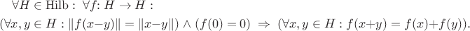 \begin{multline*}
\forall H\in \mathrm{Hilb}: \;
\forall f\!\! :H\to H: \\
(\forall x,y\in H: \| f(x-y) \| = \| x-y \|) \;\wedge\; (f(0)=0) \;
\Rightarrow \; (\forall x,y\in H: f(x+y)=f(x)+f(y)).
\end{multline*}