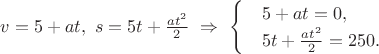 $v=5+at,\ s=5t+\frac{a{t}^{2}}{2}\ \Rightarrow \ \begin{cases}
 & \text{} 5+at=0,  \\ 
 & \text{} 5t+\frac{a{t}^{2}}{2}=250.  
\end{cases}$