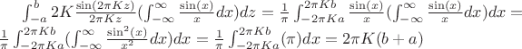 $\int_{-a}^{b} 2 K  \frac{\sin (2\pi K z)}{2\pi K z} (\int_{- \infty}^{\infty} \frac{\sin (x)} {x} dx) dz = \frac{1}{\pi}\int_{-2\pi K a}^{2\pi K b} \frac{\sin (x)} {x} (\int_{- \infty}^{\infty} \frac{\sin (x)} {x} dx) dx = \\
\frac{1}{\pi} \int_{-2\pi K a}^{2\pi K b} (\int_{- \infty}^{\infty} \frac{\sin^2 (x)} {x^2} dx) dx =  \frac{1}{\pi} \int_{-2\pi K a}^{2\pi K b} (\pi) dx = 2 \pi K (b + a)$