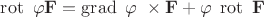 $\operatorname{rot} ~\varphi \mathbf{F} = \operatorname{grad} ~\varphi ~\times \mathbf{F} + \varphi \;\operatorname{rot} ~\mathbf{F}$ $\operatorname{rot} ~\varphi \mathbf{F} = \operatorname{grad} ~\varphi ~\times \mathbf{F} + \varphi \;\operatorname{rot} ~\mathbf{F}$