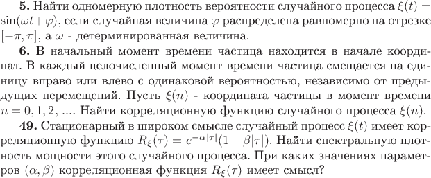 $% Предварительный просмотр исходного кода абзацев 0-2

\textbf{5.} \textcyr{\char205\char224\char233\char242\char232} \textcyr{\char238\char228\char237\char238\char236\char229\char240\char237\char243\char254}
\textcyr{\char239\char235\char238\char242\char237\char238\char241\char242\char252}
\textcyr{\char226\char229\char240\char238\char255\char242\char237\char238\char241\char242\char232}
\textcyr{\char241\char235\char243\char247\char224\char233\char237\char238\char227\char238}
\textcyr{\char239\char240\char238\char246\char229\char241\char241\char224}
$\xi(t)=\sin(\omega t+\varphi)$, \textcyr{\char229\char241\char235\char232}
\textcyr{\char241\char235\char243\char247\char224\char233\char237\char224\char255}
\textcyr{\char226\char229\char235\char232\char247\char232\char237\char224}
$\varphi$ \textcyr{\char240\char224\char241\char239\char240\char229\char228\char229\char235\char229\char237\char224}
\textcyr{\char240\char224\char226\char237\char238\char236\char229\char240\char237\char238}
\textcyr{\char237\char224} \textcyr{\char238\char242\char240\char229\char231\char234\char229}
$[-\pi,\pi]$, \textcyr{\char224} $\omega$ - \textcyr{\char228\char229\char242\char229\char240\char236\char232\char237\char232\char240\char238\char226\char224\char237\char237\char224\char255}
\textcyr{\char226\char229\char235\char232\char247\char232\char237\char224}.

\textbf{6.} \textcyr{\char194} \textcyr{\char237\char224\char247\char224\char235\char252\char237\char251\char233}
\textcyr{\char236\char238\char236\char229\char237\char242} \textcyr{\char226\char240\char229\char236\char229\char237\char232}
\textcyr{\char247\char224\char241\char242\char232\char246\char224}
\textcyr{\char237\char224\char245\char238\char228\char232\char242\char241\char255}
\textcyr{\char226} \textcyr{\char237\char224\char247\char224\char235\char229}
\textcyr{\char234\char238\char238\char240\char228\char232\char237\char224\char242}.
\textcyr{\char194} \textcyr{\char234\char224\char230\char228\char251\char233}
\textcyr{\char246\char229\char235\char238\char247\char232\char241\char235\char229\char237\char237\char251\char233}
\textcyr{\char236\char238\char236\char229\char237\char242} \textcyr{\char226\char240\char229\char236\char229\char237\char232}
\textcyr{\char247\char224\char241\char242\char232\char246\char224}
\textcyr{\char241\char236\char229\char249\char224\char229\char242\char241\char255}
\textcyr{\char237\char224} \textcyr{\char229\char228\char232\char237\char232\char246\char243}
\textcyr{\char226\char239\char240\char224\char226\char238} \textcyr{\char232\char235\char232}
\textcyr{\char226\char235\char229\char226\char238} \textcyr{\char241}
\textcyr{\char238\char228\char232\char237\char224\char234\char238\char226\char238\char233}
\textcyr{\char226\char229\char240\char238\char255\char242\char237\char238\char241\char242\char252\char254},
\textcyr{\char237\char229\char231\char224\char226\char232\char241\char232\char236\char238}
\textcyr{\char238\char242} \textcyr{\char239\char240\char229\char228\char251\char228\char243\char249\char232\char245}
\textcyr{\char239\char229\char240\char229\char236\char229\char249\char229\char237\char232\char233}.
\textcyr{\char207\char243\char241\char242\char252} $\xi(n)$ - \textcyr{\char234\char238\char238\char240\char228\char232\char237\char224\char242\char224}
\textcyr{\char247\char224\char241\char242\char232\char246\char251}
\textcyr{\char226} \textcyr{\char236\char238\char236\char229\char237\char242}
\textcyr{\char226\char240\char229\char236\char229\char237\char232}
$n=0,1,2,\,...$. \textcyr{\char205\char224\char233\char242\char232}
\textcyr{\char234\char238\char240\char240\char229\char235\char255\char246\char232\char238\char237\char237\char243\char254}
\textcyr{\char244\char243\char237\char234\char246\char232\char254}
\textcyr{\char241\char235\char243\char247\char224\char233\char237\char238\char227\char238}
\textcyr{\char239\char240\char238\char246\char229\char241\char241\char224}
$\xi(n)$.

\textbf{49.} \textcyr{\char209\char242\char224\char246\char232\char238\char237\char224\char240\char237\char251\char233}
\textcyr{\char226} \textcyr{\char248\char232\char240\char238\char234\char238\char236}
\textcyr{\char241\char236\char251\char241\char235\char229} \textcyr{\char241\char235\char243\char247\char224\char233\char237\char251\char233}
\textcyr{\char239\char240\char238\char246\char229\char241\char241}
$\xi(t)$ \textcyr{\char232\char236\char229\char229\char242} \textcyr{\char234\char238\char240\char240\char229\char235\char255\char246\char232\char238\char237\char237\char243\char254}
\textcyr{\char244\char243\char237\char234\char246\char232\char254}
$R_{\xi}(\tau)=e^{-\alpha|\tau|}(1-\beta|\tau|)$. \textcyr{\char205\char224\char233\char242\char232}
\textcyr{\char241\char239\char229\char234\char242\char240\char224\char235\char252\char237\char243\char254}
\textcyr{\char239\char235\char238\char242\char237\char238\char241\char242\char252}
\textcyr{\char236\char238\char249\char237\char238\char241\char242\char232}
\textcyr{\char253\char242\char238\char227\char238} \textcyr{\char241\char235\char243\char247\char224\char233\char237\char238\char227\char238}
\textcyr{\char239\char240\char238\char246\char229\char241\char241\char224}.
\textcyr{\char207\char240\char232} \textcyr{\char234\char224\char234\char232\char245}
\textcyr{\char231\char237\char224\char247\char229\char237\char232\char255\char245}
\textcyr{\char239\char224\char240\char224\char236\char229\char242\char240\char238\char226}
$(\alpha,\beta)$ \textcyr{\char234\char238\char240\char240\char229\char235\char255\char246\char232\char238\char237\char237\char224\char255}
\textcyr{\char244\char243\char237\char234\char246\char232\char255}
$R_{\xi}(\tau)$ \textcyr{\char232\char236\char229\char229\char242}
\textcyr{\char241\char236\char251\char241\char235}?$