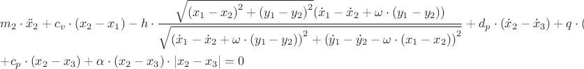 $\[\begin{gathered}
  {m_2} \cdot {{\ddot x}_2} + {c_v} \cdot ({x_2} - {x_1}) - h \cdot \frac{{\sqrt {{{({x_1} - {x_2})}^2} + {{({y_1} - {y_2})}^2}} ({{\dot x}_1} - {{\dot x}_2} + \omega  \cdot ({y_1} - {y_2}))}}
{{\sqrt {{{({{\dot x}_1} - {{\dot x}_2} + \omega  \cdot ({y_1} - {y_2}))}^2} + {{({{\dot y}_1} - {{\dot y}_2} - \omega  \cdot ({x_1} - {x_2}))}^2}} }} + {d_p} \cdot ({{\dot x}_2} - {{\dot x}_3}) + q \cdot ({{\dot y}_2} - {{\dot y}_3}) +  \hfill \\
   + {c_p} \cdot ({x_2} - {x_3}) + \alpha  \cdot ({x_2} - {x_3}) \cdot \left| {{x_2} - {x_3}} \right| = 0 \hfill \\ 
\end{gathered} \]
$