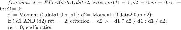 $function ret = FTest ( data1,data2, criterion)
d1 = 0;
d2 = 0; 
m = 0; 
n1 = 0;
n2 = 0;


d1= Moment (2,data1,0,&m,n1);
d2= Moment (2,data2,0,&m,n2);

if (!d1 AND !d2)
ret= &mdash;2;
criterion = d2 >= d1 ? d2 / d1 : d1 / d2;

ret= 0;
endfunction
$
