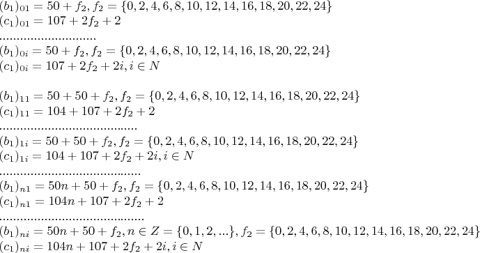 $\begin{array}{l}
 (b_1 )_{01}  = 50 + f_2 ,   f_2  = \{ 0,2,4,6,8,10,12,14,16,18,20,22,24\}  \\ 
 (c_1 )_{01}  = 107 + 2f_2  + 2 \\ 
 ............................ \\ 
 (b_1 )_{0i}  = 50 + f_2 ,   f_2  = \{ 0,2,4,6,8,10,12,14,16,18,20,22,24\}  \\ 
 (c_1 )_{0i}  = 107 + 2f_2  + 2i, i \in N \\ 
  \\ 
 (b_1 )_{11}  = 50 + 50 + f_2 ,   f_2  = \{ 0,2,4,6,8,10,12,14,16,18,20,22,24\}  \\ 
 (c_1 )_{11}  = 104 + 107 + 2f_2  + 2 \\ 
 ........................................ \\ 
 (b_1 )_{1i}  = 50 + 50 + f_2 ,   f_2  = \{ 0,2,4,6,8,10,12,14,16,18,20,22,24\}  \\ 
 (c_1 )_{1i}  = 104 + 107 + 2f_2  + 2i, i \in N \\ 
 ......................................... \\ 
 (b_1 )_{n1}  = 50n + 50 + f_2 ,   f_2  = \{ 0,2,4,6,8,10,12,14,16,18,20,22,24\}  \\ 
 (c_1 )_{n1}  = 104n + 107 + 2f_2  + 2 \\ 
 .......................................... \\ 
 (b_1 )_{ni}  = 50n + 50 + f_2 ,  n \in Z = \{ 0,1,2,...\} ,   f_2  = \{ 0,2,4,6,8,10,12,14,16,18,20,22,24\}  \\ 
 (c_1 )_{ni}  = 104n + 107 + 2f_2  + 2i, i \in N \\ 
 \end{array}
$