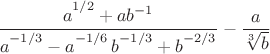 $\dfrac{a\big{\vphantom{)}}^{1/2}+ab^{-1}}{a\big{\vphantom{)}}^{-1/3}-a\big{\vphantom{)}}^{-1/6}\,b\big{\vphantom{)}}^{-1/3}+b\big{\vphantom{)}}^{-2/3}}-\dfrac{a}{\sqrt[3\,]{b}}$