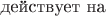 действует на