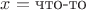 $x = \text{что-то}$