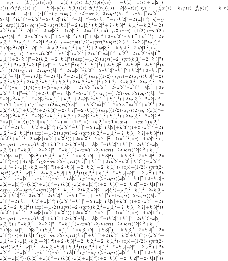 $  sys := [diff(x(s), s) = k[1]*y(s), diff(y(s), s) = -k[1]*x(s)+k[2]*z(s), diff(z(s), s) = -k[2]*y(s)+k[3]*t(s), diff(t(s), s) = k[3]*z(s)]}{\[{\it sys}\, := \,[{\frac {d}{ds}}x \left( s \right) =k_{{1}}y \left( s \right) ,{\frac {d}{ds}}y \left( s \right) =-k_{{1}}x \left( s \right) +k_{{2}}z \left( s \right) ,{\frac {d}{ds}}z \left( s \right) =-k_{{2}}y \left( s \right) \\
\mbox{}+k_{{3}}t \left( s \right) ,{\frac {d}{ds}}t \left( s \right) =k_{{3}}z \left( s \right) ]\]}

}{ans0 := {z(s) = (k[1]^2*(_C1*exp(-(1/2)*sqrt(-2*sqrt(k[3]^4-2*k[3]^2*k[2]^2+2*k[3]^2*k[1]^2+k[2]^4+2*k[2]^2*k[1]^2+k[1]^4)+2*k[3]^2-2*k[2]^2-2*k[1]^2)*s)+_C2*exp((1/2)*sqrt(-2*sqrt(k[3]^4-2*k[3]^2*k[2]^2+2*k[3]^2*k[1]^2+k[2]^4+2*k[2]^2*k[1]^2+k[1]^4)+2*k[3]^2-2*k[2]^2-2*k[1]^2)*s)+_C3*exp(-(1/2)*sqrt(2*sqrt(k[3]^4-2*k[3]^2*k[2]^2+2*k[3]^2*k[1]^2+k[2]^4+2*k[2]^2*k[1]^2+k[1]^4)+2*k[3]^2-2*k[2]^2-2*k[1]^2)*s)+_C4*exp((1/2)*sqrt(2*sqrt(k[3]^4-2*k[3]^2*k[2]^2+2*k[3]^2*k[1]^2+k[2]^4+2*k[2]^2*k[1]^2+k[1]^4)+2*k[3]^2-2*k[2]^2-2*k[1]^2)*s))+(1/4)*_C1*(-2*sqrt(k[3]^4-2*k[3]^2*k[2]^2+2*k[3]^2*k[1]^2+k[2]^4+2*k[2]^2*k[1]^2+k[1]^4)+2*k[3]^2-2*k[2]^2-2*k[1]^2)*exp(-(1/2)*sqrt(-2*sqrt(k[3]^4-2*k[3]^2*k[2]^2+2*k[3]^2*k[1]^2+k[2]^4+2*k[2]^2*k[1]^2+k[1]^4)+2*k[3]^2-2*k[2]^2-2*k[1]^2)*s)+(1/4)*_C2*(-2*sqrt(k[3]^4-2*k[3]^2*k[2]^2+2*k[3]^2*k[1]^2+k[2]^4+2*k[2]^2*k[1]^2+k[1]^4)+2*k[3]^2-2*k[2]^2-2*k[1]^2)*exp((1/2)*sqrt(-2*sqrt(k[3]^4-2*k[3]^2*k[2]^2+2*k[3]^2*k[1]^2+k[2]^4+2*k[2]^2*k[1]^2+k[1]^4)+2*k[3]^2-2*k[2]^2-2*k[1]^2)*s)+(1/4)*_C3*(2*sqrt(k[3]^4-2*k[3]^2*k[2]^2+2*k[3]^2*k[1]^2+k[2]^4+2*k[2]^2*k[1]^2+k[1]^4)+2*k[3]^2-2*k[2]^2-2*k[1]^2)*exp(-(1/2)*sqrt(2*sqrt(k[3]^4-2*k[3]^2*k[2]^2+2*k[3]^2*k[1]^2+k[2]^4+2*k[2]^2*k[1]^2+k[1]^4)+2*k[3]^2-2*k[2]^2-2*k[1]^2)*s)+(1/4)*_C4*(2*sqrt(k[3]^4-2*k[3]^2*k[2]^2+2*k[3]^2*k[1]^2+k[2]^4+2*k[2]^2*k[1]^2+k[1]^4)+2*k[3]^2-2*k[2]^2-2*k[1]^2)*exp((1/2)*sqrt(2*sqrt(k[3]^4-2*k[3]^2*k[2]^2+2*k[3]^2*k[1]^2+k[2]^4+2*k[2]^2*k[1]^2+k[1]^4)+2*k[3]^2-2*k[2]^2-2*k[1]^2)*s))/(k[2]*k[1]), t(s) = -(1/8)*(4*k[2]^2*_C1*sqrt(-2*sqrt((k[2]^2+k[1]^2+2*k[3]*k[2]+k[3]^2)*(k[2]^2+k[1]^2-2*k[3]*k[2]+k[3]^2))+2*k[3]^2-2*k[2]^2-2*k[1]^2)*exp(-(1/2)*sqrt(-2*sqrt((k[2]^2+k[1]^2+2*k[3]*k[2]+k[3]^2)*(k[2]^2+k[1]^2-2*k[3]*k[2]+k[3]^2))+2*k[3]^2-2*k[2]^2-2*k[1]^2)*s)-4*k[2]^2*_C2*sqrt(-2*sqrt((k[2]^2+k[1]^2+2*k[3]*k[2]+k[3]^2)*(k[2]^2+k[1]^2-2*k[3]*k[2]+k[3]^2))+2*k[3]^2-2*k[2]^2-2*k[1]^2)*exp((1/2)*sqrt(-2*sqrt((k[2]^2+k[1]^2+2*k[3]*k[2]+k[3]^2)*(k[2]^2+k[1]^2-2*k[3]*k[2]+k[3]^2))+2*k[3]^2-2*k[2]^2-2*k[1]^2)*s)+4*k[2]^2*_C3*sqrt(2*sqrt((k[2]^2+k[1]^2+2*k[3]*k[2]+k[3]^2)*(k[2]^2+k[1]^2-2*k[3]*k[2]+k[3]^2))+2*k[3]^2-2*k[2]^2-2*k[1]^2)*exp(-(1/2)*sqrt(2*sqrt((k[2]^2+k[1]^2+2*k[3]*k[2]+k[3]^2)*(k[2]^2+k[1]^2-2*k[3]*k[2]+k[3]^2))+2*k[3]^2-2*k[2]^2-2*k[1]^2)*s)-4*k[2]^2*_C4*sqrt(2*sqrt((k[2]^2+k[1]^2+2*k[3]*k[2]+k[3]^2)*(k[2]^2+k[1]^2-2*k[3]*k[2]+k[3]^2))+2*k[3]^2-2*k[2]^2-2*k[1]^2)*exp((1/2)*sqrt(2*sqrt((k[2]^2+k[1]^2+2*k[3]*k[2]+k[3]^2)*(k[2]^2+k[1]^2-2*k[3]*k[2]+k[3]^2))+2*k[3]^2-2*k[2]^2-2*k[1]^2)*s)+4*k[1]^2*_C1*sqrt(-2*sqrt((k[2]^2+k[1]^2+2*k[3]*k[2]+k[3]^2)*(k[2]^2+k[1]^2-2*k[3]*k[2]+k[3]^2))+2*k[3]^2-2*k[2]^2-2*k[1]^2)*exp(-(1/2)*sqrt(-2*sqrt((k[2]^2+k[1]^2+2*k[3]*k[2]+k[3]^2)*(k[2]^2+k[1]^2-2*k[3]*k[2]+k[3]^2))+2*k[3]^2-2*k[2]^2-2*k[1]^2)*s)-4*k[1]^2*_C2*sqrt(-2*sqrt((k[2]^2+k[1]^2+2*k[3]*k[2]+k[3]^2)*(k[2]^2+k[1]^2-2*k[3]*k[2]+k[3]^2))+2*k[3]^2-2*k[2]^2-2*k[1]^2)*exp((1/2)*sqrt(-2*sqrt((k[2]^2+k[1]^2+2*k[3]*k[2]+k[3]^2)*(k[2]^2+k[1]^2-2*k[3]*k[2]+k[3]^2))+2*k[3]^2-2*k[2]^2-2*k[1]^2)*s)+4*k[1]^2*_C3*sqrt(2*sqrt((k[2]^2+k[1]^2+2*k[3]*k[2]+k[3]^2)*(k[2]^2+k[1]^2-2*k[3]*k[2]+k[3]^2))+2*k[3]^2-2*k[2]^2-2*k[1]^2)*exp(-(1/2)*sqrt(2*sqrt((k[2]^2+k[1]^2+2*k[3]*k[2]+k[3]^2)*(k[2]^2+k[1]^2-2*k[3]*k[2]+k[3]^2))+2*k[3]^2-2*k[2]^2-2*k[1]^2)*s)-4*k[1]^2*_C4*sqrt(2*sqrt((k[2]^2+k[1]^2+2*k[3]*k[2]+k[3]^2)*(k[2]^2+k[1]^2-2*k[3]*k[2]+k[3]^2))+2*k[3]^2-2*k[2]^2-2*k[1]^2)*exp((1/2)*sqrt(2*sqrt((k[2]^2+k[1]^2+2*k[3]*k[2]+k[3]^2)*(k[2]^2+k[1]^2-2*k[3]*k[2]+k[3]^2))+2*k[3]^2-2*k[2]^2-2*k[1]^2)*s)+_C1*(-2*sqrt((k[2]^2+k[1]^2+2*k[3]*k[2]+k[3]^2)*(k[2]^2+k[1]^2-2*k[3]*k[2]+k[3]^2))+2*k[3]^2-2*k[2]^2-2*k[1]^2)^(3/2)*exp(-(1/2)*sqrt(-2*sqrt((k[2]^2+k[1]^2+2*k[3]*k[2]+k[3]^2)*(k[2]^2+k[1]^2-2*k[3]*k[2]+k[3]^2))+2*k[3]^2-2*k[2]^2-2*k[1]^2)*s)-_C2*(-2*sqrt((k[2]^2+k[1]^2+2*k[3]*k[2]+k[3]^2)*(k[2]^2+k[1]^2-2*k[3]*k[2]+k[3]^2))+2*k[3]^2-2*k[2]^2-2*k[1]^2)^(3/2)*exp((1/2)*sqrt(-2*sqrt((k[2]^2+k[1]^2+2*k[3]*k[2]+k[3]^2)*(k[2]^2+k[1]^2-2*k[3]*k[2]+k[3]^2))+2*k[3]^2-2*k[2]^2-2*k[1]^2)*s)+_C3*(2*sqrt((k[2]^2+k[1]^2+2*k[3]*k[2]+k[3]^2)*(k[2]^2+k[1]^2-2*k[3]*k[2]+k[3]^2))+2*k[3]^2-2*k[2]^2-2*k[1]^2)^(3/2)*exp(-(1/2)*sqrt(2*sqrt((k[2]^2+k[1]^2+2*k[3]*k[2]+k[3]^2)*(k[2]^2+k[1]^2-2*k[3]*k[2]+k[3]^2))+2*k[3]^2-2*k[2]^2-2*k[1]^2)*s)-_C4*(2*sqrt((k[2]^2+k[1]^2+2*k[3]*k[2]+k[3]^2)*(k[2]^2+k[1]^2-2*k[3]*k[2]+k[3]^2))+2*k[3]^2-2*k[2]^2-2*k[1]^2)^(3/2)*exp((1/2)*sqrt(2*sqrt((k[2]^2+k[1]^2+2*k[3]*k[2]+k[3]^2)*(k[2]^2+k[1]^2-2*k[3]*k[2]+k[3]^2))+2*k[3]^2-2*k[2]^2-2*k[1]^2)*s))/(k[2]*k[3]*k[1]), x(s) = _C1*exp(-(1/2)*sqrt(-2*sqrt((k[2]^2+k[1]^2+2*k[3]*k[2]+k[3]^2)*(k[2]^2+k[1]^2-2*k[3]*k[2]+k[3]^2))+2*k[3]^2-2*k[2]^2-2*k[1]^2)*s)+_C2*exp((1/2)*sqrt(-2*sqrt((k[2]^2+k[1]^2+2*k[3]*k[2]+k[3]^2)*(k[2]^2+k[1]^2-2*k[3]*k[2]+k[3]^2))+2*k[3]^2-2*k[2]^2-2*k[1]^2)*s)+_C3*exp(-(1/2)*sqrt(2*sqrt((k[2]^2+k[1]^2+2*k[3]*k[2]+k[3]^2)*(k[2]^2+k[1]^2-2*k[3]*k[2]+k[3]^2))+2*k[3]^2-2*k[2]^2-2*k[1]^2)*s)+_C4*exp((1/2)*sqrt(2*sqrt((k[2]^2+k[1]^2+2*k[3]*k[2]+k[3]^2)*(k[2]^2+k[1]^2-2*k[3]*k[2]+k[3]^2))+2*k[3]^2-2*k[2]^2-2*k[1]^2)*s), y(s) = -(1/2)*(_C1*sqrt(-2*sqrt((k[2]^2+k[1]^2+2*k[3]*k[2]+k[3]^2)*(k[2]^2+k[1]^2-2*k[3]*k[2]+k[3]^2))+2*k[3]^2-2*k[2]^2-2*k[1]^2)*exp(-(1/2)*sqrt(-2*sqrt((k[2]^2+k[1]^2+2*k[3]*k[2]+k[3]^2)*(k[2]^2+k[1]^2-2*k[3]*k[2]+k[3]^2))+2*k[3]^2-2*k[2]^2-2*k[1]^2)*s)-_C2*sqrt(-2*sqrt((k[2]^2+k[1]^2+2*k[3]*k[2]+k[3]^2)*(k[2]^2+k[1]^2-2*k[3]*k[2]+k[3]^2))+2*k[3]^2-2*k[2]^2-2*k[1]^2)*exp((1/2)*sqrt(-2*sqrt((k[2]^2+k[1]^2+2*k[3]*k[2]+k[3]^2)*(k[2]^2+k[1]^2-2*k[3]*k[2]+k[3]^2))+2*k[3]^2-2*k[2]^2-2*k[1]^2)*s)+_C3*sqrt(2*sqrt((k[2]^2+k[1]^2+2*k[3]*k[2]+k[3]^2)*(k[2]^2+k[1]^2-2*k[3]*k[2]+k[3]^2))+2*k[3]^2-2*k[2]^2-2*k[1]^2)*exp(-(1/2)*sqrt(2*sqrt((k[2]^2+k[1]^2+2*k[3]*k[2]+k[3]^2)*(k[2]^2+k[1]^2-2*k[3]*k[2]+k[3]^2))+2*k[3]^2-2*k[2]^2-2*k[1]^2)*s)-_C4*sqrt(2*sqrt((k[2]^2+k[1]^2+2*k[3]*k[2]+k[3]^2)*(k[2]^2+k[1]^2-2*k[3]*k[2]+k[3]^2))+2*k[3]^2-2*k[2]^2-2*k[1]^2)*exp((1/2)*sqrt(2*sqrt((k[2]^2+k[1]^2+2*k[3]*k[2]+k[3]^2)*(k[2]^2+k[1]^2-2*k[3]*k[2]+k[3]^2))+2*k[3]^2-2*k[2]^2-2*k[1]^2)*s))/k[1]}}{\[{\it ans0}\, := \, \left\{ z \left( s \right) ={\frac {{k_{{1}}}^{2} \left( {\it \_C1}\,{e^{-1/2\,{\it sqrt} \left( -2\,{\it sqrt} \left( {k_{{3}}}^{4}-2\,{k_{{3}}}^{2}{k_{{2}}}^{2}+2\,{k_{{3}}}^{2}{k_{{1}}}^{2}+{k_{{2}}}^{4}+2\,{k_{{2}}}^{2}{k_{{1}}}^{2}\\
\mbox{}+{k_{{1}}}^{4} \right) +2\,{k_{{3}}}^{2}-2\,{k_{{2}}}^{2}-2\,{k_{{1}}}^{2} \right) s}}+{\it \_C2}\,{e^{1/2\,{\it sqrt} \left( -2\,{\it sqrt} \left( {k_{{3}}}^{4}-2\,{k_{{3}}}^{2}{k_{{2}}}^{2}+2\,{k_{{3}}}^{2}{k_{{1}}}^{2}+{k_{{2}}}^{4}+2\,{k_{{2}}}^{2}{k_{{1}}}^{2}\\
\mbox{}+{k_{{1}}}^{4} \right) +2\,{k_{{3}}}^{2}-2\,{k_{{2}}}^{2}-2\,{k_{{1}}}^{2} \right) s}}+{\it \_C3}\,{e^{-1/2\,{\it sqrt} \left( 2\,{\it sqrt} \left( {k_{{3}}}^{4}-2\,{k_{{3}}}^{2}{k_{{2}}}^{2}+2\,{k_{{3}}}^{2}{k_{{1}}}^{2}+{k_{{2}}}^{4}+2\,{k_{{2}}}^{2}{k_{{1}}}^{2}\\
\mbox{}+{k_{{1}}}^{4} \right) +2\,{k_{{3}}}^{2}-2\,{k_{{2}}}^{2}-2\,{k_{{1}}}^{2} \right) s}}\\
\mbox{}+{\it \_C4}\,{e^{1/2\,{\it sqrt} \left( 2\,{\it sqrt} \left( {k_{{3}}}^{4}-2\,{k_{{3}}}^{2}{k_{{2}}}^{2}+2\,{k_{{3}}}^{2}{k_{{1}}}^{2}+{k_{{2}}}^{4}+2\,{k_{{2}}}^{2}{k_{{1}}}^{2}\\
\mbox{}+{k_{{1}}}^{4} \right) +2\,{k_{{3}}}^{2}-2\,{k_{{2}}}^{2}-2\,{k_{{1}}}^{2} \right) s}} \right) +1/4\,{\it \_C1}\, \left( -2\,{\it sqrt} \left( {k_{{3}}}^{4}-2\,{k_{{3}}}^{2}{k_{{2}}}^{2}+2\,{k_{{3}}}^{2}{k_{{1}}}^{2}+{k_{{2}}}^{4}+2\,{k_{{2}}}^{2}{k_{{1}}}^{2}\\
\mbox{}+{k_{{1}}}^{4} \right) +2\,{k_{{3}}}^{2}-2\,{k_{{2}}}^{2}-2\,{k_{{1}}}^{2} \right) \\
\mbox{}{e^{-1/2\,{\it sqrt} \left( -2\,{\it sqrt} \left( {k_{{3}}}^{4}-2\,{k_{{3}}}^{2}{k_{{2}}}^{2}+2\,{k_{{3}}}^{2}{k_{{1}}}^{2}+{k_{{2}}}^{4}+2\,{k_{{2}}}^{2}{k_{{1}}}^{2}\\
\mbox{}+{k_{{1}}}^{4} \right) +2\,{k_{{3}}}^{2}-2\,{k_{{2}}}^{2}-2\,{k_{{1}}}^{2} \right) s}}+1/4\,{\it \_C2}\, \left( -2\,{\it sqrt} \left( {k_{{3}}}^{4}-2\,{k_{{3}}}^{2}{k_{{2}}}^{2}+2\,{k_{{3}}}^{2}{k_{{1}}}^{2}+{k_{{2}}}^{4}+2\,{k_{{2}}}^{2}{k_{{1}}}^{2}\\
\mbox{}+{k_{{1}}}^{4} \right) +2\,{k_{{3}}}^{2}-2\,{k_{{2}}}^{2}-2\,{k_{{1}}}^{2} \right) {e^{1/2\,{\it sqrt} \left( -2\,{\it sqrt} \left( {k_{{3}}}^{4}-2\,{k_{{3}}}^{2}{k_{{2}}}^{2}+2\,{k_{{3}}}^{2}{k_{{1}}}^{2}+{k_{{2}}}^{4}+2\,{k_{{2}}}^{2}{k_{{1}}}^{2}\\
\mbox{}+{k_{{1}}}^{4} \right) +2\,{k_{{3}}}^{2}-2\,{k_{{2}}}^{2}-2\,{k_{{1}}}^{2} \right) s}}\\
\mbox{}+1/4\,{\it \_C3}\, \left( 2\,{\it sqrt} \left( {k_{{3}}}^{4}-2\,{k_{{3}}}^{2}{k_{{2}}}^{2}+2\,{k_{{3}}}^{2}{k_{{1}}}^{2}+{k_{{2}}}^{4}+2\,{k_{{2}}}^{2}{k_{{1}}}^{2}\\
\mbox{}+{k_{{1}}}^{4} \right) +2\,{k_{{3}}}^{2}-2\,{k_{{2}}}^{2}-2\,{k_{{1}}}^{2} \right) \\
\mbox{}{e^{-1/2\,{\it sqrt} \left( 2\,{\it sqrt} \left( {k_{{3}}}^{4}-2\,{k_{{3}}}^{2}{k_{{2}}}^{2}+2\,{k_{{3}}}^{2}{k_{{1}}}^{2}+{k_{{2}}}^{4}+2\,{k_{{2}}}^{2}{k_{{1}}}^{2}\\
\mbox{}+{k_{{1}}}^{4} \right) +2\,{k_{{3}}}^{2}-2\,{k_{{2}}}^{2}-2\,{k_{{1}}}^{2} \right) s}}+1/4\,{\it \_C4}\, \left( 2\,{\it sqrt} \left( {k_{{3}}}^{4}-2\,{k_{{3}}}^{2}{k_{{2}}}^{2}+2\,{k_{{3}}}^{2}{k_{{1}}}^{2}+{k_{{2}}}^{4}+2\,{k_{{2}}}^{2}{k_{{1}}}^{2}\\
\mbox{}+{k_{{1}}}^{4} \right) +2\,{k_{{3}}}^{2}-2\,{k_{{2}}}^{2}-2\,{k_{{1}}}^{2} \right) \\
\mbox{}{e^{1/2\,{\it sqrt} \left( 2\,{\it sqrt} \left( {k_{{3}}}^{4}-2\,{k_{{3}}}^{2}{k_{{2}}}^{2}+2\,{k_{{3}}}^{2}{k_{{1}}}^{2}+{k_{{2}}}^{4}+2\,{k_{{2}}}^{2}{k_{{1}}}^{2}\\
\mbox{}+{k_{{1}}}^{4} \right) +2\,{k_{{3}}}^{2}-2\,{k_{{2}}}^{2}-2\,{k_{{1}}}^{2} \right) s}}}{k_{{2}}k_{{1}}}},t \left( s \right) =-1/8\,{\frac {4\,{k_{{2}}}^{2}{\it \_C1}\,{\it sqrt} \left( -2\,{\it sqrt} \left(  \left( {k_{{2}}}^{2}+{k_{{1}}}^{2}+2\,k_{{3}}k_{{2}}+{k_{{3}}}^{2} \right)  \left( {k_{{2}}}^{2}+{k_{{1}}}^{2}-2\,k_{{3}}k_{{2}}+{k_{{3}}}^{2} \right)  \right) +2\,{k_{{3}}}^{2}-2\,{k_{{2}}}^{2}-2\,{k_{{1}}}^{2}\\
\mbox{} \right) {e^{-1/2\,{\it sqrt} \left( -2\,{\it sqrt} \left(  \left( {k_{{2}}}^{2}+{k_{{1}}}^{2}+2\,k_{{3}}k_{{2}}+{k_{{3}}}^{2} \right)  \left( {k_{{2}}}^{2}+{k_{{1}}}^{2}-2\,k_{{3}}k_{{2}}+{k_{{3}}}^{2} \right)  \right) +2\,{k_{{3}}}^{2}-2\,{k_{{2}}}^{2}-2\,{k_{{1}}}^{2}\\
\mbox{} \right) s}}\\
\mbox{}-4\,{k_{{2}}}^{2}{\it \_C2}\,{\it sqrt} \left( -2\,{\it sqrt} \left(  \left( {k_{{2}}}^{2}+{k_{{1}}}^{2}+2\,k_{{3}}k_{{2}}+{k_{{3}}}^{2} \right)  \left( {k_{{2}}}^{2}+{k_{{1}}}^{2}-2\,k_{{3}}k_{{2}}+{k_{{3}}}^{2} \right)  \right) +2\,{k_{{3}}}^{2}-2\,{k_{{2}}}^{2}-2\,{k_{{1}}}^{2}\\
\mbox{} \right) {e^{1/2\,{\it sqrt} \left( -2\,{\it sqrt} \left(  \left( {k_{{2}}}^{2}+{k_{{1}}}^{2}+2\,k_{{3}}k_{{2}}+{k_{{3}}}^{2} \right)  \left( {k_{{2}}}^{2}+{k_{{1}}}^{2}-2\,k_{{3}}k_{{2}}+{k_{{3}}}^{2} \right)  \right) +2\,{k_{{3}}}^{2}-2\,{k_{{2}}}^{2}-2\,{k_{{1}}}^{2}\\
\mbox{} \right) s}}+4\,{k_{{2}}}^{2}{\it \_C3}\,{\it sqrt} \left( 2\,{\it sqrt} \left(  \left( {k_{{2}}}^{2}+{k_{{1}}}^{2}+2\,k_{{3}}k_{{2}}+{k_{{3}}}^{2} \right)  \left( {k_{{2}}}^{2}+{k_{{1}}}^{2}-2\,k_{{3}}k_{{2}}+{k_{{3}}}^{2} \right)  \right) +2\,{k_{{3}}}^{2}-2\,{k_{{2}}}^{2}-2\,{k_{{1}}}^{2}\\
\mbox{} \right) {e^{-1/2\,{\it sqrt} \left( 2\,{\it sqrt} \left(  \left( {k_{{2}}}^{2}+{k_{{1}}}^{2}+2\,k_{{3}}k_{{2}}+{k_{{3}}}^{2} \right)  \left( {k_{{2}}}^{2}+{k_{{1}}}^{2}-2\,k_{{3}}k_{{2}}+{k_{{3}}}^{2} \right)  \right) +2\,{k_{{3}}}^{2}-2\,{k_{{2}}}^{2}-2\,{k_{{1}}}^{2}\\
\mbox{} \right) s}}-4\,{k_{{2}}}^{2}{\it \_C4}\,{\it sqrt} \left( 2\,{\it sqrt} \left(  \left( {k_{{2}}}^{2}+{k_{{1}}}^{2}+2\,k_{{3}}k_{{2}}+{k_{{3}}}^{2} \right)  \left( {k_{{2}}}^{2}+{k_{{1}}}^{2}-2\,k_{{3}}k_{{2}}+{k_{{3}}}^{2} \right)  \right) +2\,{k_{{3}}}^{2}-2\,{k_{{2}}}^{2}-2\,{k_{{1}}}^{2}\\
\mbox{} \right) {e^{1/2\,{\it sqrt} \left( 2\,{\it sqrt} \left(  \left( {k_{{2}}}^{2}+{k_{{1}}}^{2}+2\,k_{{3}}k_{{2}}+{k_{{3}}}^{2} \right)  \left( {k_{{2}}}^{2}+{k_{{1}}}^{2}-2\,k_{{3}}k_{{2}}+{k_{{3}}}^{2} \right)  \right) +2\,{k_{{3}}}^{2}-2\,{k_{{2}}}^{2}-2\,{k_{{1}}}^{2}\\
\mbox{} \right) s}}+4\,{k_{{1}}}^{2}{\it \_C1}\,{\it sqrt} \left( -2\,{\it sqrt} \left(  \left( {k_{{2}}}^{2}+{k_{{1}}}^{2}+2\,k_{{3}}k_{{2}}+{k_{{3}}}^{2} \right)  \left( {k_{{2}}}^{2}+{k_{{1}}}^{2}-2\,k_{{3}}k_{{2}}+{k_{{3}}}^{2} \right)  \right) +2\,{k_{{3}}}^{2}-2\,{k_{{2}}}^{2}-2\,{k_{{1}}}^{2}\\
\mbox{} \right) {e^{-1/2\,{\it sqrt} \left( -2\,{\it sqrt} \left(  \left( {k_{{2}}}^{2}+{k_{{1}}}^{2}+2\,k_{{3}}k_{{2}}+{k_{{3}}}^{2} \right)  \left( {k_{{2}}}^{2}+{k_{{1}}}^{2}-2\,k_{{3}}k_{{2}}+{k_{{3}}}^{2} \right)  \right) +2\,{k_{{3}}}^{2}-2\,{k_{{2}}}^{2}-2\,{k_{{1}}}^{2}\\
\mbox{} \right) s}}\\
\mbox{}-4\,{k_{{1}}}^{2}{\it \_C2}\,{\it sqrt} \left( -2\,{\it sqrt} \left(  \left( {k_{{2}}}^{2}+{k_{{1}}}^{2}+2\,k_{{3}}k_{{2}}+{k_{{3}}}^{2} \right)  \left( {k_{{2}}}^{2}+{k_{{1}}}^{2}-2\,k_{{3}}k_{{2}}+{k_{{3}}}^{2} \right)  \right) +2\,{k_{{3}}}^{2}-2\,{k_{{2}}}^{2}-2\,{k_{{1}}}^{2}\\
\mbox{} \right) {e^{1/2\,{\it sqrt} \left( -2\,{\it sqrt} \left(  \left( {k_{{2}}}^{2}+{k_{{1}}}^{2}+2\,k_{{3}}k_{{2}}+{k_{{3}}}^{2} \right)  \left( {k_{{2}}}^{2}+{k_{{1}}}^{2}-2\,k_{{3}}k_{{2}}+{k_{{3}}}^{2} \right)  \right) +2\,{k_{{3}}}^{2}-2\,{k_{{2}}}^{2}-2\,{k_{{1}}}^{2}\\
\mbox{} \right) s}}+4\,{k_{{1}}}^{2}{\it \_C3}\,{\it sqrt} \left( 2\,{\it sqrt} \left(  \left( {k_{{2}}}^{2}+{k_{{1}}}^{2}+2\,k_{{3}}k_{{2}}+{k_{{3}}}^{2} \right)  \left( {k_{{2}}}^{2}+{k_{{1}}}^{2}-2\,k_{{3}}k_{{2}}+{k_{{3}}}^{2} \right)  \right) +2\,{k_{{3}}}^{2}-2\,{k_{{2}}}^{2}-2\,{k_{{1}}}^{2}\\
\mbox{} \right) {e^{-1/2\,{\it sqrt} \left( 2\,{\it sqrt} \left(  \left( {k_{{2}}}^{2}+{k_{{1}}}^{2}+2\,k_{{3}}k_{{2}}+{k_{{3}}}^{2} \right)  \left( {k_{{2}}}^{2}+{k_{{1}}}^{2}-2\,k_{{3}}k_{{2}}+{k_{{3}}}^{2} \right)  \right) +2\,{k_{{3}}}^{2}-2\,{k_{{2}}}^{2}-2\,{k_{{1}}}^{2}\\
\mbox{} \right) s}}\\
\mbox{}-4\,{k_{{1}}}^{2}{\it \_C4}\,{\it sqrt} \left( 2\,{\it sqrt} \left(  \left( {k_{{2}}}^{2}+{k_{{1}}}^{2}+2\,k_{{3}}k_{{2}}+{k_{{3}}}^{2} \right)  \left( {k_{{2}}}^{2}+{k_{{1}}}^{2}-2\,k_{{3}}k_{{2}}+{k_{{3}}}^{2} \right)  \right) +2\,{k_{{3}}}^{2}-2\,{k_{{2}}}^{2}-2\,{k_{{1}}}^{2}\\
\mbox{} \right) {e^{1/2\,{\it sqrt} \left( 2\,{\it sqrt} \left(  \left( {k_{{2}}}^{2}+{k_{{1}}}^{2}+2\,k_{{3}}k_{{2}}+{k_{{3}}}^{2} \right)  \left( {k_{{2}}}^{2}+{k_{{1}}}^{2}-2\,k_{{3}}k_{{2}}+{k_{{3}}}^{2} \right)  \right) +2\,{k_{{3}}}^{2}-2\,{k_{{2}}}^{2}-2\,{k_{{1}}}^{2}\\
\mbox{} \right) s}}+{\it \_C1}\, \left( -2\,{\it sqrt} \left(  \left( {k_{{2}}}^{2}+{k_{{1}}}^{2}+2\,k_{{3}}k_{{2}}+{k_{{3}}}^{2} \right)  \left( {k_{{2}}}^{2}+{k_{{1}}}^{2}-2\,k_{{3}}k_{{2}}+{k_{{3}}}^{2} \right)  \right) +2\,{k_{{3}}}^{2}-2\,{k_{{2}}}^{2}-2\,{k_{{1}}}^{2}\\
\mbox{} \right) ^{3/2}{e^{-1/2\,{\it sqrt} \left( -2\,{\it sqrt} \left(  \left( {k_{{2}}}^{2}+{k_{{1}}}^{2}+2\,k_{{3}}k_{{2}}+{k_{{3}}}^{2} \right)  \left( {k_{{2}}}^{2}+{k_{{1}}}^{2}-2\,k_{{3}}k_{{2}}+{k_{{3}}}^{2} \right)  \right) +2\,{k_{{3}}}^{2}-2\,{k_{{2}}}^{2}-2\,{k_{{1}}}^{2}\\
\mbox{} \right) s}}-{\it \_C2}\, \left( -2\,{\it sqrt} \left(  \left( {k_{{2}}}^{2}+{k_{{1}}}^{2}+2\,k_{{3}}k_{{2}}+{k_{{3}}}^{2} \right)  \left( {k_{{2}}}^{2}+{k_{{1}}}^{2}-2\,k_{{3}}k_{{2}}+{k_{{3}}}^{2} \right)  \right) +2\,{k_{{3}}}^{2}-2\,{k_{{2}}}^{2}-2\,{k_{{1}}}^{2}\\
\mbox{} \right) ^{3/2}{e^{1/2\,{\it sqrt} \left( -2\,{\it sqrt} \left(  \left( {k_{{2}}}^{2}+{k_{{1}}}^{2}+2\,k_{{3}}k_{{2}}+{k_{{3}}}^{2} \right)  \left( {k_{{2}}}^{2}+{k_{{1}}}^{2}-2\,k_{{3}}k_{{2}}+{k_{{3}}}^{2} \right)  \right) +2\,{k_{{3}}}^{2}-2\,{k_{{2}}}^{2}-2\,{k_{{1}}}^{2}\\
\mbox{} \right) s}}+{\it \_C3}\, \left( 2\,{\it sqrt} \left(  \left( {k_{{2}}}^{2}+{k_{{1}}}^{2}+2\,k_{{3}}k_{{2}}+{k_{{3}}}^{2} \right)  \left( {k_{{2}}}^{2}+{k_{{1}}}^{2}-2\,k_{{3}}k_{{2}}+{k_{{3}}}^{2} \right)  \right) +2\,{k_{{3}}}^{2}-2\,{k_{{2}}}^{2}-2\,{k_{{1}}}^{2}\\
\mbox{} \right) ^{3/2}{e^{-1/2\,{\it sqrt} \left( 2\,{\it sqrt} \left(  \left( {k_{{2}}}^{2}+{k_{{1}}}^{2}+2\,k_{{3}}k_{{2}}+{k_{{3}}}^{2} \right)  \left( {k_{{2}}}^{2}+{k_{{1}}}^{2}-2\,k_{{3}}k_{{2}}+{k_{{3}}}^{2} \right)  \right) +2\,{k_{{3}}}^{2}-2\,{k_{{2}}}^{2}-2\,{k_{{1}}}^{2}\\
\mbox{} \right) s}}\\
\mbox{}-{\it \_C4}\, \left( 2\,{\it sqrt} \left(  \left( {k_{{2}}}^{2}+{k_{{1}}}^{2}+2\,k_{{3}}k_{{2}}+{k_{{3}}}^{2} \right)  \left( {k_{{2}}}^{2}+{k_{{1}}}^{2}-2\,k_{{3}}k_{{2}}+{k_{{3}}}^{2} \right)  \right) +2\,{k_{{3}}}^{2}-2\,{k_{{2}}}^{2}-2\,{k_{{1}}}^{2}\\
\mbox{} \right) ^{3/2}{e^{1/2\,{\it sqrt} \left( 2\,{\it sqrt} \left(  \left( {k_{{2}}}^{2}+{k_{{1}}}^{2}+2\,k_{{3}}k_{{2}}+{k_{{3}}}^{2} \right)  \left( {k_{{2}}}^{2}+{k_{{1}}}^{2}-2\,k_{{3}}k_{{2}}+{k_{{3}}}^{2} \right)  \right) +2\,{k_{{3}}}^{2}-2\,{k_{{2}}}^{2}-2\,{k_{{1}}}^{2}\\
\mbox{} \right) s}}}{k_{{2}}k_{{3}}k_{{1}}}},x \left( s \right) ={\it \_C1}\,{e^{-1/2\,{\it sqrt} \left( -2\,{\it sqrt} \left(  \left( {k_{{2}}}^{2}+{k_{{1}}}^{2}+2\,k_{{3}}k_{{2}}+{k_{{3}}}^{2} \right)  \left( {k_{{2}}}^{2}+{k_{{1}}}^{2}-2\,k_{{3}}k_{{2}}+{k_{{3}}}^{2} \right)  \right) +2\,{k_{{3}}}^{2}-2\,{k_{{2}}}^{2}-2\,{k_{{1}}}^{2}\\
\mbox{} \right) s}}\\
\mbox{}+{\it \_C2}\,{e^{1/2\,{\it sqrt} \left( -2\,{\it sqrt} \left(  \left( {k_{{2}}}^{2}+{k_{{1}}}^{2}+2\,k_{{3}}k_{{2}}+{k_{{3}}}^{2} \right)  \left( {k_{{2}}}^{2}+{k_{{1}}}^{2}-2\,k_{{3}}k_{{2}}+{k_{{3}}}^{2} \right)  \right) +2\,{k_{{3}}}^{2}-2\,{k_{{2}}}^{2}-2\,{k_{{1}}}^{2}\\
\mbox{} \right) s}}+{\it \_C3}\,{e^{-1/2\,{\it sqrt} \left( 2\,{\it sqrt} \left(  \left( {k_{{2}}}^{2}+{k_{{1}}}^{2}+2\,k_{{3}}k_{{2}}+{k_{{3}}}^{2} \right)  \left( {k_{{2}}}^{2}+{k_{{1}}}^{2}-2\,k_{{3}}k_{{2}}+{k_{{3}}}^{2} \right)  \right) +2\,{k_{{3}}}^{2}-2\,{k_{{2}}}^{2}-2\,{k_{{1}}}^{2}\\
\mbox{} \right) s}}+{\it \_C4}\,{e^{1/2\,{\it sqrt} \left( 2\,{\it sqrt} \left(  \left( {k_{{2}}}^{2}+{k_{{1}}}^{2}+2\,k_{{3}}k_{{2}}+{k_{{3}}}^{2} \right)  \left( {k_{{2}}}^{2}+{k_{{1}}}^{2}-2\,k_{{3}}k_{{2}}+{k_{{3}}}^{2} \right)  \right) +2\,{k_{{3}}}^{2}-2\,{k_{{2}}}^{2}-2\,{k_{{1}}}^{2}\\
\mbox{} \right) s}},y \left( s \right) =-1/2\,{\frac {{\it \_C1}\,{\it sqrt} \left( -2\,{\it sqrt} \left(  \left( {k_{{2}}}^{2}+{k_{{1}}}^{2}+2\,k_{{3}}k_{{2}}+{k_{{3}}}^{2} \right)  \left( {k_{{2}}}^{2}+{k_{{1}}}^{2}-2\,k_{{3}}k_{{2}}+{k_{{3}}}^{2} \right)  \right) +2\,{k_{{3}}}^{2}-2\,{k_{{2}}}^{2}-2\,{k_{{1}}}^{2}\\
\mbox{} \right) {e^{-1/2\,{\it sqrt} \left( -2\,{\it sqrt} \left(  \left( {k_{{2}}}^{2}+{k_{{1}}}^{2}+2\,k_{{3}}k_{{2}}+{k_{{3}}}^{2} \right)  \left( {k_{{2}}}^{2}+{k_{{1}}}^{2}-2\,k_{{3}}k_{{2}}+{k_{{3}}}^{2} \right)  \right) +2\,{k_{{3}}}^{2}-2\,{k_{{2}}}^{2}-2\,{k_{{1}}}^{2}\\
\mbox{} \right) s}}-{\it \_C2}\,{\it sqrt} \left( -2\,{\it sqrt} \left(  \left( {k_{{2}}}^{2}+{k_{{1}}}^{2}+2\,k_{{3}}k_{{2}}+{k_{{3}}}^{2} \right)  \left( {k_{{2}}}^{2}+{k_{{1}}}^{2}-2\,k_{{3}}k_{{2}}+{k_{{3}}}^{2} \right)  \right) +2\,{k_{{3}}}^{2}-2\,{k_{{2}}}^{2}-2\,{k_{{1}}}^{2}\\
\mbox{} \right) {e^{1/2\,{\it sqrt} \left( -2\,{\it sqrt} \left(  \left( {k_{{2}}}^{2}+{k_{{1}}}^{2}+2\,k_{{3}}k_{{2}}+{k_{{3}}}^{2} \right)  \left( {k_{{2}}}^{2}+{k_{{1}}}^{2}-2\,k_{{3}}k_{{2}}+{k_{{3}}}^{2} \right)  \right) +2\,{k_{{3}}}^{2}-2\,{k_{{2}}}^{2}-2\,{k_{{1}}}^{2}\\
\mbox{} \right) s}}+{\it \_C3}\,{\it sqrt} \left( 2\,{\it sqrt} \left(  \left( {k_{{2}}}^{2}+{k_{{1}}}^{2}+2\,k_{{3}}k_{{2}}+{k_{{3}}}^{2} \right)  \left( {k_{{2}}}^{2}+{k_{{1}}}^{2}-2\,k_{{3}}k_{{2}}+{k_{{3}}}^{2} \right)  \right) +2\,{k_{{3}}}^{2}-2\,{k_{{2}}}^{2}-2\,{k_{{1}}}^{2}\\
\mbox{} \right) {e^{-1/2\,{\it sqrt} \left( 2\,{\it sqrt} \left(  \left( {k_{{2}}}^{2}+{k_{{1}}}^{2}+2\,k_{{3}}k_{{2}}+{k_{{3}}}^{2} \right)  \left( {k_{{2}}}^{2}+{k_{{1}}}^{2}-2\,k_{{3}}k_{{2}}+{k_{{3}}}^{2} \right)  \right) +2\,{k_{{3}}}^{2}-2\,{k_{{2}}}^{2}-2\,{k_{{1}}}^{2}\\
\mbox{} \right) s}}\\
\mbox{}-{\it \_C4}\,{\it sqrt} \left( 2\,{\it sqrt} \left(  \left( {k_{{2}}}^{2}+{k_{{1}}}^{2}+2\,k_{{3}}k_{{2}}+{k_{{3}}}^{2} \right)  \left( {k_{{2}}}^{2}+{k_{{1}}}^{2}-2\,k_{{3}}k_{{2}}+{k_{{3}}}^{2} \right)  \right) +2\,{k_{{3}}}^{2}-2\,{k_{{2}}}^{2}-2\,{k_{{1}}}^{2}\\
\mbox{} \right) {e^{1/2\,{\it sqrt} \left( 2\,{\it sqrt} \left(  \left( {k_{{2}}}^{2}+{k_{{1}}}^{2}+2\,k_{{3}}k_{{2}}+{k_{{3}}}^{2} \right)  \left( {k_{{2}}}^{2}+{k_{{1}}}^{2}-2\,k_{{3}}k_{{2}}+{k_{{3}}}^{2} \right)  \right) +2\,{k_{{3}}}^{2}-2\,{k_{{2}}}^{2}-2\,{k_{{1}}}^{2}\\
\mbox{} \right) s}}}{k_{{1}}}} \right\} \]}
$