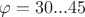 $\varphi = 30...45$