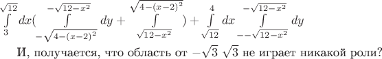 $$$\int\limits_{3}^{\sqrt{12}}dx(\int\limits_{-\sqrt{4-{(x-2)}^{2}}}^{-\sqrt{12-{x}^{2}}}dy+\int\limits_{\sqrt{12-{x}^{2}}}^{\sqrt{4-{(x-2)}^{2}}})+\int\limits_{\sqrt{12}}^{4}dx\int\limits_{--\sqrt{12-{x}^{2}}}^{-\sqrt{12-{x}^{2}}}dy$$

И, получается, что область от $-\sqrt{3}$  $\sqrt{3}$ не играет никакой роли?$