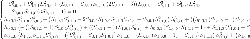 $\begin{cases}
-S_{0,0,0}^3+S_{0,1,1}^2 S_{0,0,0}^2+\left(S_{0,1,1}-S_{0,0,1} S_{0,1,0}
\left(2 S_{0,1,1}+3\right)\right) S_{0,0,0}-S_{0,1,1}^3+S_{0,0,1}^2
S_{0,1,0}^2-\\\;\;-S_{0,0,1} S_{0,1,0} \left(3 S_{0,1,1}+1\right)=0\\
S_{0,0,1} S_{1,1,0}^2 S_{0,0,0}^4+\left(S_{1,0,1} S_{0,1,0}^2-2 S_{0,0,1}
S_{1,0,0} S_{1,1,0} S_{0,1,0}-S_{0,0,1} S_{1,1,0}^2\right)
S_{0,0,0}^3+\left(\left(S_{0,0,1} \left(S_{1,0,0}-1\right)
S_{1,0,0}-\left(S_{0,1,1}^2-1\right) S_{1,0,1}\right) S_{0,1,0}^2-2
S_{0,0,1} S_{0,1,1} S_{1,0,0} S_{1,1,0} S_{0,1,0}+S_{0,0,1} \left(2
S_{0,0,1} S_{0,1,0}-S_{0,1,1}\right) S_{1,1,0}^2\right)
S_{0,0,0}^2+\left(\left(S_{0,0,1} \left(\left(2 S_{0,1,1}+1\right)
\left(S_{1,0,0}-1\right) S_{1,0,0}+2 S_{0,1,0} \left(S_{0,1,1}+1\right)
S_{1,0,1}\right)-S_{0,1,1}^2 S_{1,0,1}\right) S_{0,1,0}^2+2 S_{0,0,1}
\left(S_{0,1,1}-S_{0,0,1} S_{0,1,0}\right) S_{1,0,0} S_{1,1,0}
S_{0,1,0}+S_{0,0,1} \left(S_{0,1,1}-2 S_{0,0,1} S_{0,1,0}\right)
S_{1,1,0}^2\right) S_{0,0,0}+S_{0,0,1} S_{0,1,0} \left(S_{0,0,1}
\left(S_{0,0,1} S_{0,1,0}-2 S_{0,1,1}-1\right) S_{1,1,0}^2+2 S_{0,1,1}
\left(S_{0,1,1}-S_{0,0,1} S_{0,1,0}\right) S_{1,0,0}
S_{1,1,0}+S_{0,1,0} \left(S_{0,1,1} \left(S_{0,1,1}+1\right)
\left(S_{1,0,0}-1\right) S_{1,0,0}+S_{0,1,0} \left(-S_{0,0,1}
S_{0,1,0}+2 S_{0,1,1}+1\right) S_{1,0,1}\right)\right)=0\\
S_{0,0,1} \left(-\left(\left(S_{0,1,1}-1\right) S_{1,0,1}
S_{0,0,0}^3\right)+\left(\left(S_{0,1,1}-1\right) S_{1,0,1}
S_{0,1,1}^2+S_{0,0,1} \left(S_{1,0,0}
\left(S_{1,1,1}-1\right)+S_{1,1,0} \left(S_{1,0,1}+S_{0,0,1}
S_{1,1,1}\right)\right)\right) S_{0,0,0}^2+\left(\left(S_{0,1,0}
\left(-S_{1,0,1} S_{1,1,0}-S_{1,0,0}
\left(S_{1,1,1}-1\right)\right)+\left(2 S_{0,1,1}+1\right) S_{1,1,0}
S_{1,1,1}\right) S_{0,0,1}^2+\left(-\left(\left(S_{1,0,1} \left(2
S_{0,1,0}+S_{1,1,0}\right)+S_{1,0,0} \left(S_{1,1,1}-1\right)\right)
S_{0,1,1}^2\right)+\left(S_{1,0,1}
\left(S_{1,1,0}-S_{0,1,0}\right)+S_{1,0,0}
\left(S_{1,1,1}-1\right)\right) S_{0,1,1}+S_{0,1,0} \left(1-2
S_{1,0,0}\right) S_{1,0,1}\right) S_{0,0,1}-\left(S_{0,1,1}-1\right)
S_{0,1,1} S_{1,0,0} S_{1,0,1}\right) S_{0,0,0}+\left(S_{0,1,1}-1\right)
S_{0,1,1}^3 S_{1,0,0} S_{1,0,1}-S_{0,0,1} \left(\left(S_{1,0,1}
S_{1,1,0}+S_{1,0,0} \left(S_{1,1,1}-1\right)\right)
S_{0,1,1}^3+S_{0,1,0} \left(1-2 S_{1,0,0}\right) S_{1,0,1}
S_{0,1,1}^2+2 S_{0,1,0} S_{1,0,0} S_{1,0,1} S_{0,1,1}+S_{0,1,0}
S_{1,0,0} S_{1,0,1}\right)+S_{0,0,1}^2
\left(\left(S_{0,1,1}+S_{1,0,0}\right) S_{1,0,1} S_{0,1,0}^2-S_{0,1,1}
\left(S_{1,0,1} S_{1,1,0}+S_{1,0,0} \left(S_{1,1,1}-1\right)\right)
S_{0,1,0}+S_{0,1,1} \left(S_{0,1,1}+1\right) S_{1,1,0}
S_{1,1,1}\right)\right)=0\\
S_{0,1,0} \left(S_{1,1,0} S_{1,1,1}
S_{0,0,0}^4+\left(\left(S_{0,1,1}^2-S_{0,1,0} S_{1,0,1}\right)
S_{1,1,0}-\left(S_{0,1,0} \left(S_{1,0,0}-1\right)+S_{1,1,0}\right)
S_{1,1,1}\right) S_{0,0,0}^3+\left(S_{1,0,0} S_{1,0,1}
S_{0,1,0}^2+\left(S_{0,0,1} S_{1,1,0} \left(-2 S_{0,1,1}+2
S_{1,1,1}-1\right)+S_{0,1,1} \left(-S_{1,0,1}
S_{1,1,0}-\left(S_{1,0,0}-1\right) S_{1,1,1}\right)\right)
S_{0,1,0}-S_{0,1,1} S_{1,1,0} \left(S_{0,1,1}+S_{1,1,1}\right)\right)
S_{0,0,0}^2+\left(\left(S_{0,0,1}
\left(\left(S_{0,0,1}-S_{1,0,1}\right)
S_{1,1,0}+S_{1,1,1}\right)+S_{1,0,0} \left(\left(2 S_{0,1,1}+1\right)
S_{1,0,1}-S_{0,0,1} S_{1,1,1}\right)\right) S_{0,1,0}^2+\left(S_{0,1,1}
\left(S_{1,0,1} S_{1,1,0}+\left(S_{1,0,0}-1\right)
S_{1,1,1}\right)-S_{0,0,1} S_{1,1,0} \left(S_{0,1,1}+2
S_{1,1,1}\right)\right) S_{0,1,0}+S_{0,1,1} S_{1,1,0}
\left(S_{1,1,1}-S_{0,1,1}^2\right)\right) S_{0,0,0}+S_{0,1,1}
\left(\left(S_{0,1,1}+1\right) S_{1,0,0} S_{1,0,1}
S_{0,1,0}^2+\left(S_{0,1,1}^2+S_{0,1,0}
\left(S_{0,0,1}+\left(S_{0,1,1}-S_{0,0,1} S_{0,1,0}\right)
S_{1,0,1}\right)\right) S_{1,1,0}\right)+S_{0,1,0} \left(S_{0,0,1}
\left(S_{0,0,1} S_{0,1,0}-2 S_{0,1,1}-1\right)
S_{1,1,0}-\left(S_{0,0,1} S_{0,1,0}-S_{0,1,1}\right) S_{0,1,1}
\left(S_{1,0,0}-1\right)\right) S_{1,1,1}\right)=0\end{cases}$ $\begin{cases}
-S_{0,0,0}^3+S_{0,1,1}^2 S_{0,0,0}^2+\left(S_{0,1,1}-S_{0,0,1} S_{0,1,0}
\left(2 S_{0,1,1}+3\right)\right) S_{0,0,0}-S_{0,1,1}^3+S_{0,0,1}^2
S_{0,1,0}^2-\\\;\;-S_{0,0,1} S_{0,1,0} \left(3 S_{0,1,1}+1\right)=0\\
S_{0,0,1} S_{1,1,0}^2 S_{0,0,0}^4+\left(S_{1,0,1} S_{0,1,0}^2-2 S_{0,0,1}
S_{1,0,0} S_{1,1,0} S_{0,1,0}-S_{0,0,1} S_{1,1,0}^2\right)
S_{0,0,0}^3+\left(\left(S_{0,0,1} \left(S_{1,0,0}-1\right)
S_{1,0,0}-\left(S_{0,1,1}^2-1\right) S_{1,0,1}\right) S_{0,1,0}^2-2
S_{0,0,1} S_{0,1,1} S_{1,0,0} S_{1,1,0} S_{0,1,0}+S_{0,0,1} \left(2
S_{0,0,1} S_{0,1,0}-S_{0,1,1}\right) S_{1,1,0}^2\right)
S_{0,0,0}^2+\left(\left(S_{0,0,1} \left(\left(2 S_{0,1,1}+1\right)
\left(S_{1,0,0}-1\right) S_{1,0,0}+2 S_{0,1,0} \left(S_{0,1,1}+1\right)
S_{1,0,1}\right)-S_{0,1,1}^2 S_{1,0,1}\right) S_{0,1,0}^2+2 S_{0,0,1}
\left(S_{0,1,1}-S_{0,0,1} S_{0,1,0}\right) S_{1,0,0} S_{1,1,0}
S_{0,1,0}+S_{0,0,1} \left(S_{0,1,1}-2 S_{0,0,1} S_{0,1,0}\right)
S_{1,1,0}^2\right) S_{0,0,0}+S_{0,0,1} S_{0,1,0} \left(S_{0,0,1}
\left(S_{0,0,1} S_{0,1,0}-2 S_{0,1,1}-1\right) S_{1,1,0}^2+2 S_{0,1,1}
\left(S_{0,1,1}-S_{0,0,1} S_{0,1,0}\right) S_{1,0,0}
S_{1,1,0}+S_{0,1,0} \left(S_{0,1,1} \left(S_{0,1,1}+1\right)
\left(S_{1,0,0}-1\right) S_{1,0,0}+S_{0,1,0} \left(-S_{0,0,1}
S_{0,1,0}+2 S_{0,1,1}+1\right) S_{1,0,1}\right)\right)=0\\
S_{0,0,1} \left(-\left(\left(S_{0,1,1}-1\right) S_{1,0,1}
S_{0,0,0}^3\right)+\left(\left(S_{0,1,1}-1\right) S_{1,0,1}
S_{0,1,1}^2+S_{0,0,1} \left(S_{1,0,0}
\left(S_{1,1,1}-1\right)+S_{1,1,0} \left(S_{1,0,1}+S_{0,0,1}
S_{1,1,1}\right)\right)\right) S_{0,0,0}^2+\left(\left(S_{0,1,0}
\left(-S_{1,0,1} S_{1,1,0}-S_{1,0,0}
\left(S_{1,1,1}-1\right)\right)+\left(2 S_{0,1,1}+1\right) S_{1,1,0}
S_{1,1,1}\right) S_{0,0,1}^2+\left(-\left(\left(S_{1,0,1} \left(2
S_{0,1,0}+S_{1,1,0}\right)+S_{1,0,0} \left(S_{1,1,1}-1\right)\right)
S_{0,1,1}^2\right)+\left(S_{1,0,1}
\left(S_{1,1,0}-S_{0,1,0}\right)+S_{1,0,0}
\left(S_{1,1,1}-1\right)\right) S_{0,1,1}+S_{0,1,0} \left(1-2
S_{1,0,0}\right) S_{1,0,1}\right) S_{0,0,1}-\left(S_{0,1,1}-1\right)
S_{0,1,1} S_{1,0,0} S_{1,0,1}\right) S_{0,0,0}+\left(S_{0,1,1}-1\right)
S_{0,1,1}^3 S_{1,0,0} S_{1,0,1}-S_{0,0,1} \left(\left(S_{1,0,1}
S_{1,1,0}+S_{1,0,0} \left(S_{1,1,1}-1\right)\right)
S_{0,1,1}^3+S_{0,1,0} \left(1-2 S_{1,0,0}\right) S_{1,0,1}
S_{0,1,1}^2+2 S_{0,1,0} S_{1,0,0} S_{1,0,1} S_{0,1,1}+S_{0,1,0}
S_{1,0,0} S_{1,0,1}\right)+S_{0,0,1}^2
\left(\left(S_{0,1,1}+S_{1,0,0}\right) S_{1,0,1} S_{0,1,0}^2-S_{0,1,1}
\left(S_{1,0,1} S_{1,1,0}+S_{1,0,0} \left(S_{1,1,1}-1\right)\right)
S_{0,1,0}+S_{0,1,1} \left(S_{0,1,1}+1\right) S_{1,1,0}
S_{1,1,1}\right)\right)=0\\
S_{0,1,0} \left(S_{1,1,0} S_{1,1,1}
S_{0,0,0}^4+\left(\left(S_{0,1,1}^2-S_{0,1,0} S_{1,0,1}\right)
S_{1,1,0}-\left(S_{0,1,0} \left(S_{1,0,0}-1\right)+S_{1,1,0}\right)
S_{1,1,1}\right) S_{0,0,0}^3+\left(S_{1,0,0} S_{1,0,1}
S_{0,1,0}^2+\left(S_{0,0,1} S_{1,1,0} \left(-2 S_{0,1,1}+2
S_{1,1,1}-1\right)+S_{0,1,1} \left(-S_{1,0,1}
S_{1,1,0}-\left(S_{1,0,0}-1\right) S_{1,1,1}\right)\right)
S_{0,1,0}-S_{0,1,1} S_{1,1,0} \left(S_{0,1,1}+S_{1,1,1}\right)\right)
S_{0,0,0}^2+\left(\left(S_{0,0,1}
\left(\left(S_{0,0,1}-S_{1,0,1}\right)
S_{1,1,0}+S_{1,1,1}\right)+S_{1,0,0} \left(\left(2 S_{0,1,1}+1\right)
S_{1,0,1}-S_{0,0,1} S_{1,1,1}\right)\right) S_{0,1,0}^2+\left(S_{0,1,1}
\left(S_{1,0,1} S_{1,1,0}+\left(S_{1,0,0}-1\right)
S_{1,1,1}\right)-S_{0,0,1} S_{1,1,0} \left(S_{0,1,1}+2
S_{1,1,1}\right)\right) S_{0,1,0}+S_{0,1,1} S_{1,1,0}
\left(S_{1,1,1}-S_{0,1,1}^2\right)\right) S_{0,0,0}+S_{0,1,1}
\left(\left(S_{0,1,1}+1\right) S_{1,0,0} S_{1,0,1}
S_{0,1,0}^2+\left(S_{0,1,1}^2+S_{0,1,0}
\left(S_{0,0,1}+\left(S_{0,1,1}-S_{0,0,1} S_{0,1,0}\right)
S_{1,0,1}\right)\right) S_{1,1,0}\right)+S_{0,1,0} \left(S_{0,0,1}
\left(S_{0,0,1} S_{0,1,0}-2 S_{0,1,1}-1\right)
S_{1,1,0}-\left(S_{0,0,1} S_{0,1,0}-S_{0,1,1}\right) S_{0,1,1}
\left(S_{1,0,0}-1\right)\right) S_{1,1,1}\right)=0\end{cases}$