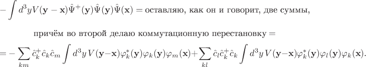 $$-\int d^3y V(\mathbf y-\mathbf x)\hat\Psi ^+ (\mathbf y)\hat\Psi(\mathbf y)\hat\Psi (\mathbf x)=\text{оставляю, как он и говорит, две суммы,}$$
$$\text{причём во второй делаю коммутационную перестановку}=$$
$$=-\sum_{km}\hat c^+_k\hat c_k\hat c_m\int d^3y\, V(\mathbf y-\mathbf x)\varphi ^*_k (\mathbf y)\varphi_k (\mathbf y)\varphi_m (\mathbf x)+\sum_{kl}\hat c_l\hat c^+_k\hat c_k\int d^3y\,V(\mathbf y-\mathbf x)\varphi ^*_k (\mathbf y)\varphi_l (\mathbf y)\varphi_k (\mathbf x).$$
