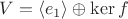 $V=\langle e_1 \rangle \oplus \ker f$ $V=\langle e_1 \rangle \oplus \ker f$