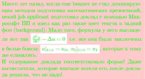 \colorbox{red!20}{%
\begin{minipage}{9cm}
\color{green}
Много лет назад, когда еще beamer  не стал доминирующим методом подготовки математикеских презентаций, некий job applicant подготовил доклад с помощью Микрософт ПП и имел как раз такие цвет текста и задний фон (background). Мало того, формулы у него выглядели вот так \colorbox{white}{$\frac{\partial^2u}{\partial t^2} -\Delta u=0$} т.е. все они были заключены в белые боксы: \colorbox{white}{$u|_{t=0}=u_0,\ u_t|_{t=0}=u_1$}, которые к тому же сливались.

И содержание доклада соответствовало форме! Даже вычислители, которые вначале хотели его, после доклада решили, что не надо!
\end{minipage}
}