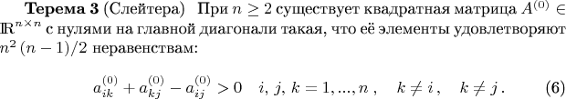 \setcounter{equation}{5}\begin{theorem}{\bf Терема 3} (Слейтера)\label{T_T}
\ \ При $n\ge 2$ существует квадратная матрица $A^{(0)}\in{\rm I \! R}^{n\times n}$ с нулями на главной диагонали такая, что её элементы удовлетворяют $n^2\,(n-1)/2$ неравенствам:
\begin{eqnarray}
\displaystyle
&& a_{ik}^{(0)} + a_{kj}^{(0)} - a_{ij}^{(0)} > 0 \quad i,\, j,\, k=1,...,n\; , \quad k\ne i\, ,\quad k\ne j\, .
\label{Sleyter}
\end{eqnarray}
\end{theorem}