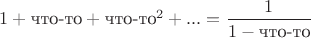 $1+\text{что-то}+\text{что-то}^2+...=\dfrac{1}{1-\text{что-то}}$